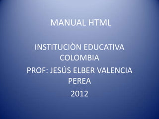 MANUAL HTML

  INSTITUCIÒN EDUCATIVA
         COLOMBIA
PROF: JESÚS ELBER VALENCIA
           PEREA
            2012
 