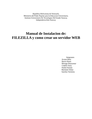 Republica Bolivariana de Venezuela.
      Ministerio del Poder Popular para la Educacion Universitaria.
       Instituto Universitario De Tecnologias Del Estado Yaracuy.
                       Independecia-Edo-Yaracuy.




       Manual de Instalacion de:
FILEZILLA y como crear un servidor WEB




                                                               Integrantes
                                                         Acosta Obny
                                                         Barrio Diana
                                                         Bitriago Daurysmar
                                                         Cedeño Tania
                                                         Patiño Osmaly
                                                         Machado Yohan
                                                         Sanchez Yarminia
 