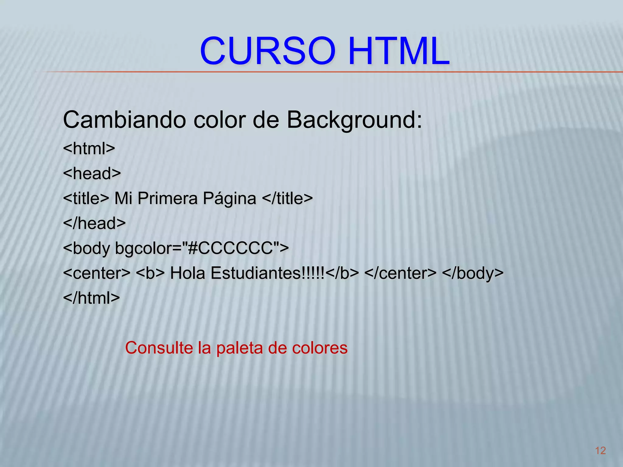 12
CURSO HTML
Cambiando color de Background:
<html>
<head>
<title> Mi Primera Página </title>
</head>
<body bgcolor="#CCCCCC">
<center> <b> Hola Estudiantes!!!!!</b> </center> </body>
</html>
Consulte la paleta de colores
 