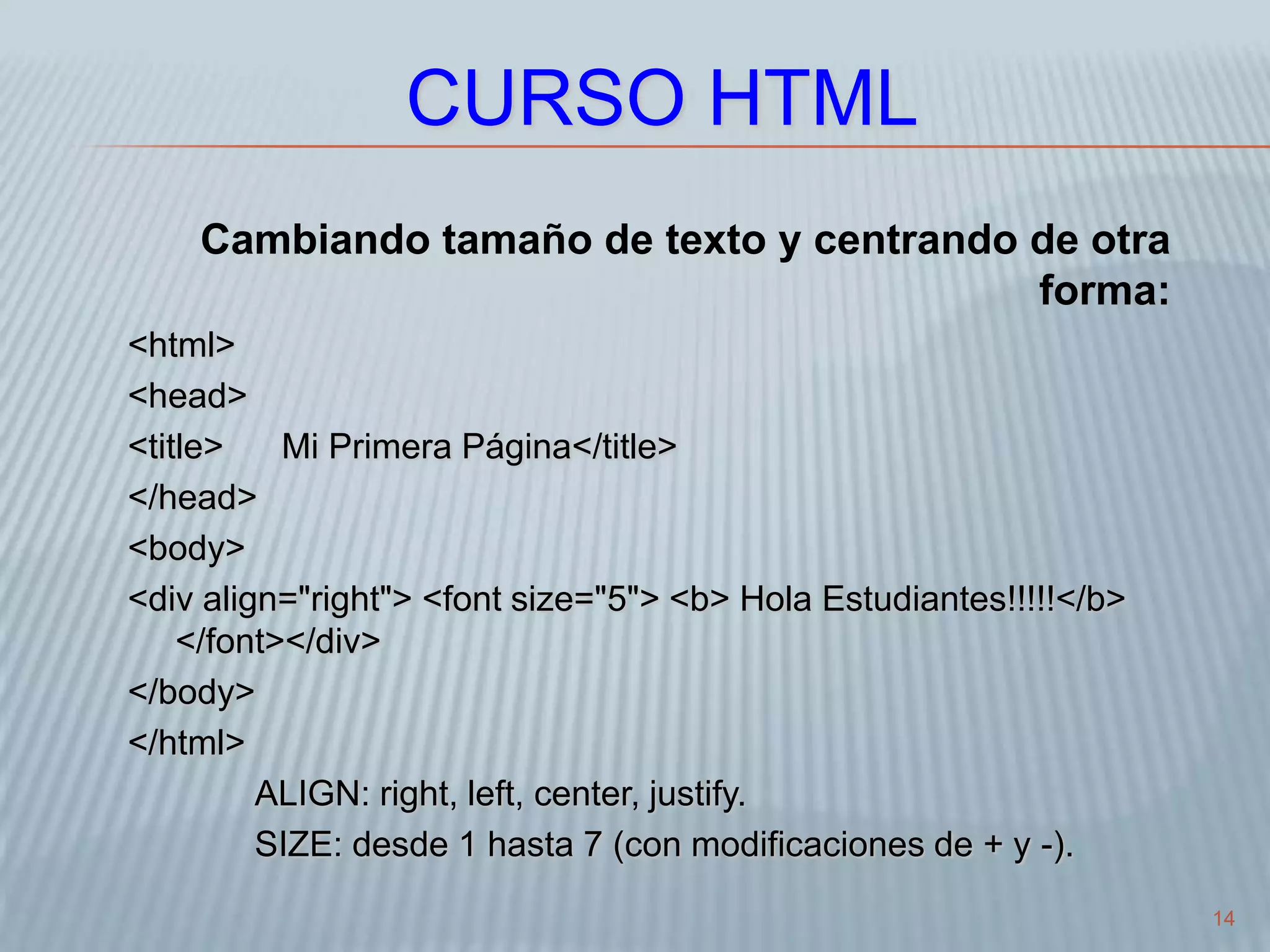 14
CURSO HTML
Cambiando tamaño de texto y centrando de otra
forma:
<html>
<head>
<title> Mi Primera Página</title>
</head>
<body>
<div align="right"> <font size="5"> <b> Hola Estudiantes!!!!!</b>
</font></div>
</body>
</html>
ALIGN: right, left, center, justify.
SIZE: desde 1 hasta 7 (con modificaciones de + y -).
 