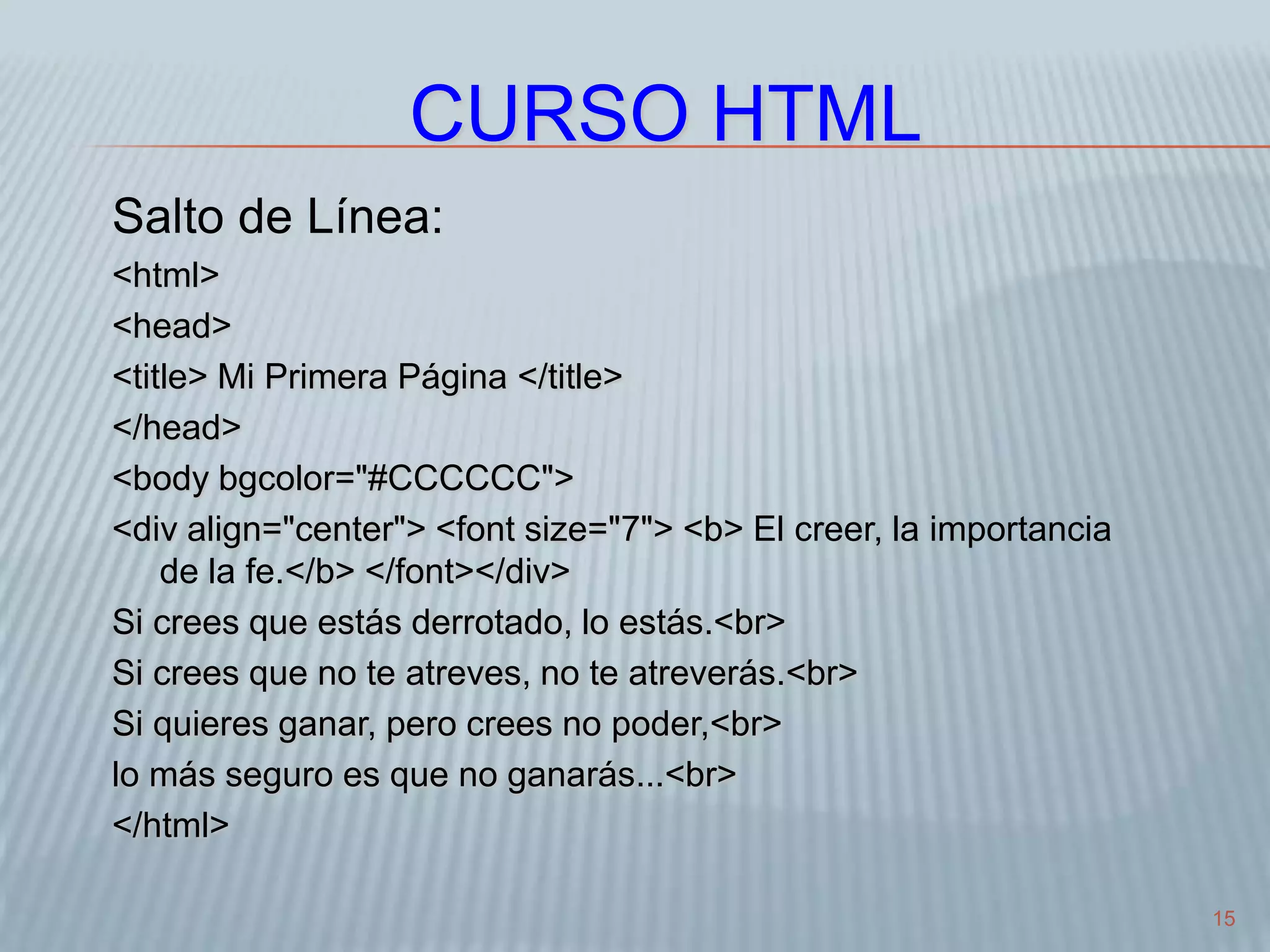 15
CURSO HTML
Salto de Línea:
<html>
<head>
<title> Mi Primera Página </title>
</head>
<body bgcolor="#CCCCCC">
<div align="center"> <font size="7"> <b> El creer, la importancia
de la fe.</b> </font></div>
Si crees que estás derrotado, lo estás.<br>
Si crees que no te atreves, no te atreverás.<br>
Si quieres ganar, pero crees no poder,<br>
lo más seguro es que no ganarás...<br>
</html>
 