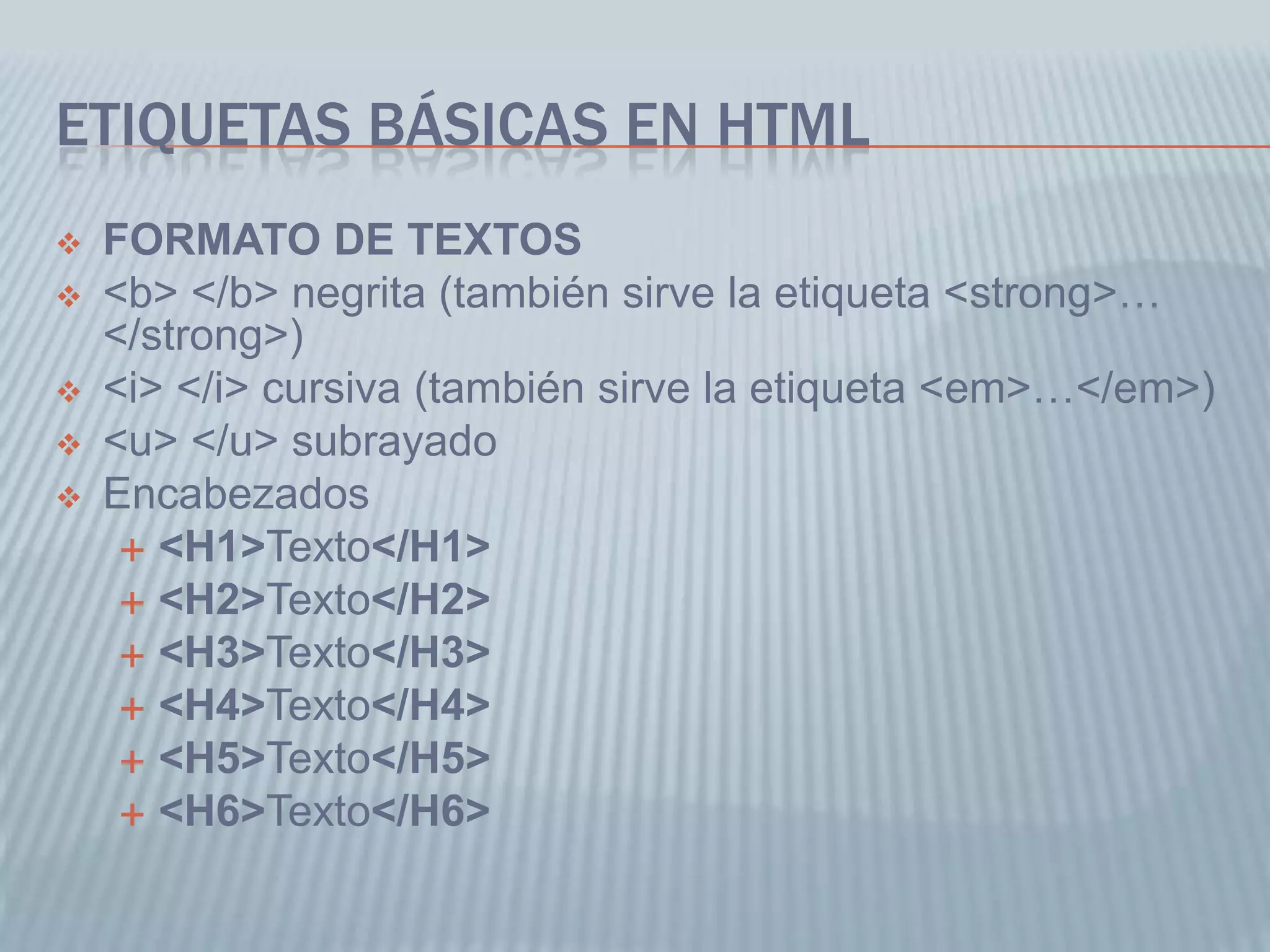 ETIQUETAS BÁSICAS EN HTML
 FORMATO DE TEXTOS
 <b> </b> negrita (también sirve la etiqueta <strong>…
</strong>)
 <i> </i> cursiva (también sirve la etiqueta <em>…</em>)
 <u> </u> subrayado
 Encabezados
 <H1>Texto</H1>
 <H2>Texto</H2>
 <H3>Texto</H3>
 <H4>Texto</H4>
 <H5>Texto</H5>
 <H6>Texto</H6>
 