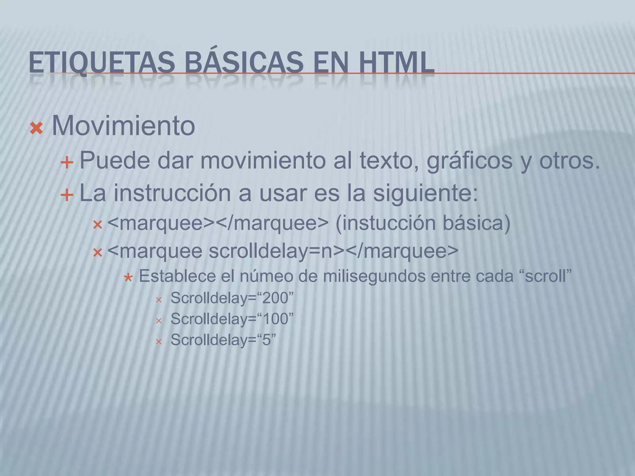 ETIQUETAS BÁSICAS EN HTML
 Movimiento
 Puede dar movimiento al texto, gráficos y otros.
 La instrucción a usar es la siguiente:
 <marquee></marquee> (instucción básica)
 <marquee scrolldelay=n></marquee>
 Establece el númeo de milisegundos entre cada “scroll”
 Scrolldelay=“200”
 Scrolldelay=“100”
 Scrolldelay=“5”
 
