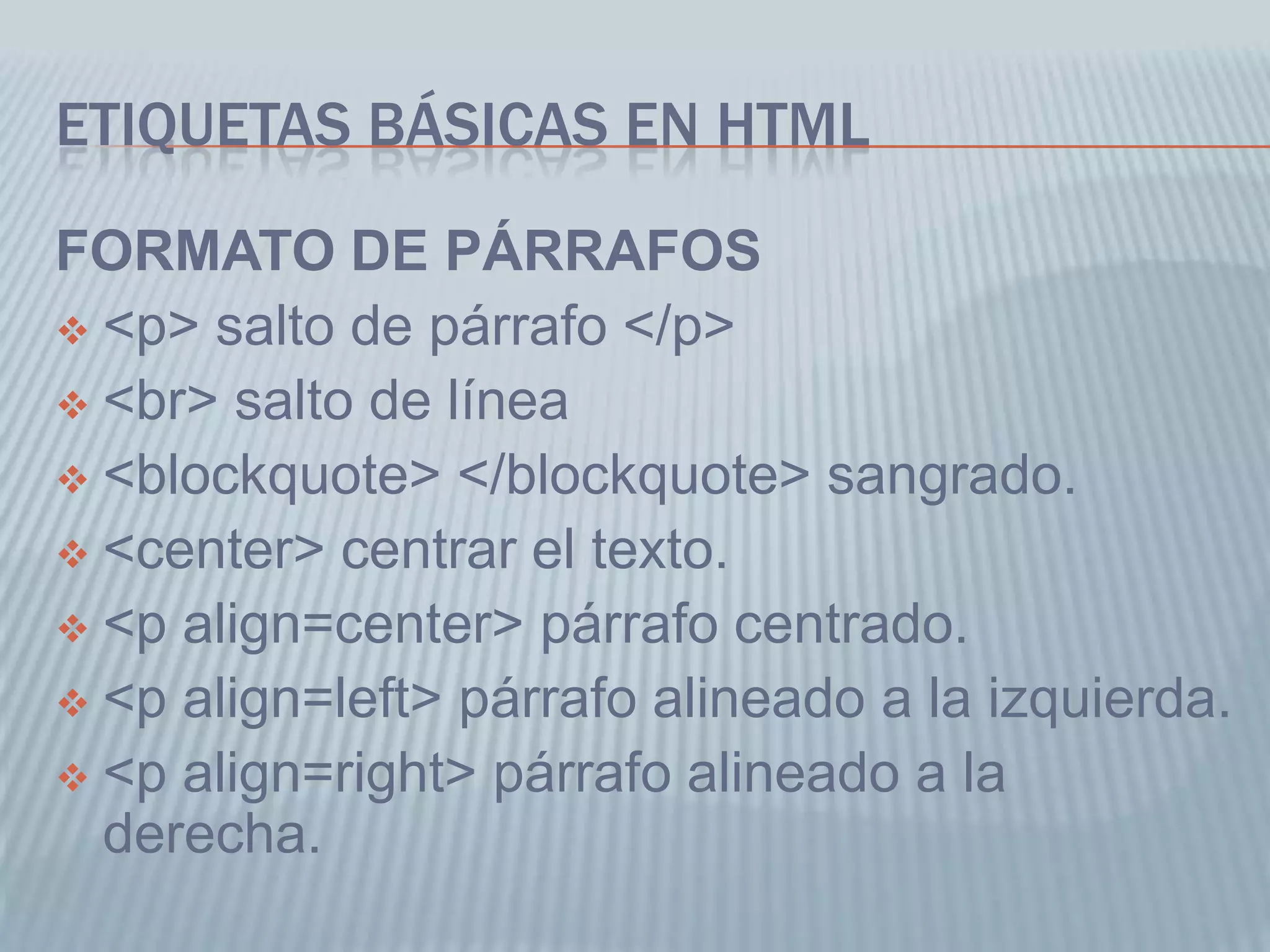 ETIQUETAS BÁSICAS EN HTML
FORMATO DE PÁRRAFOS
 <p> salto de párrafo </p>
 <br> salto de línea
 <blockquote> </blockquote> sangrado.
 <center> centrar el texto.
 <p align=center> párrafo centrado.
 <p align=left> párrafo alineado a la izquierda.
 <p align=right> párrafo alineado a la
derecha.
 