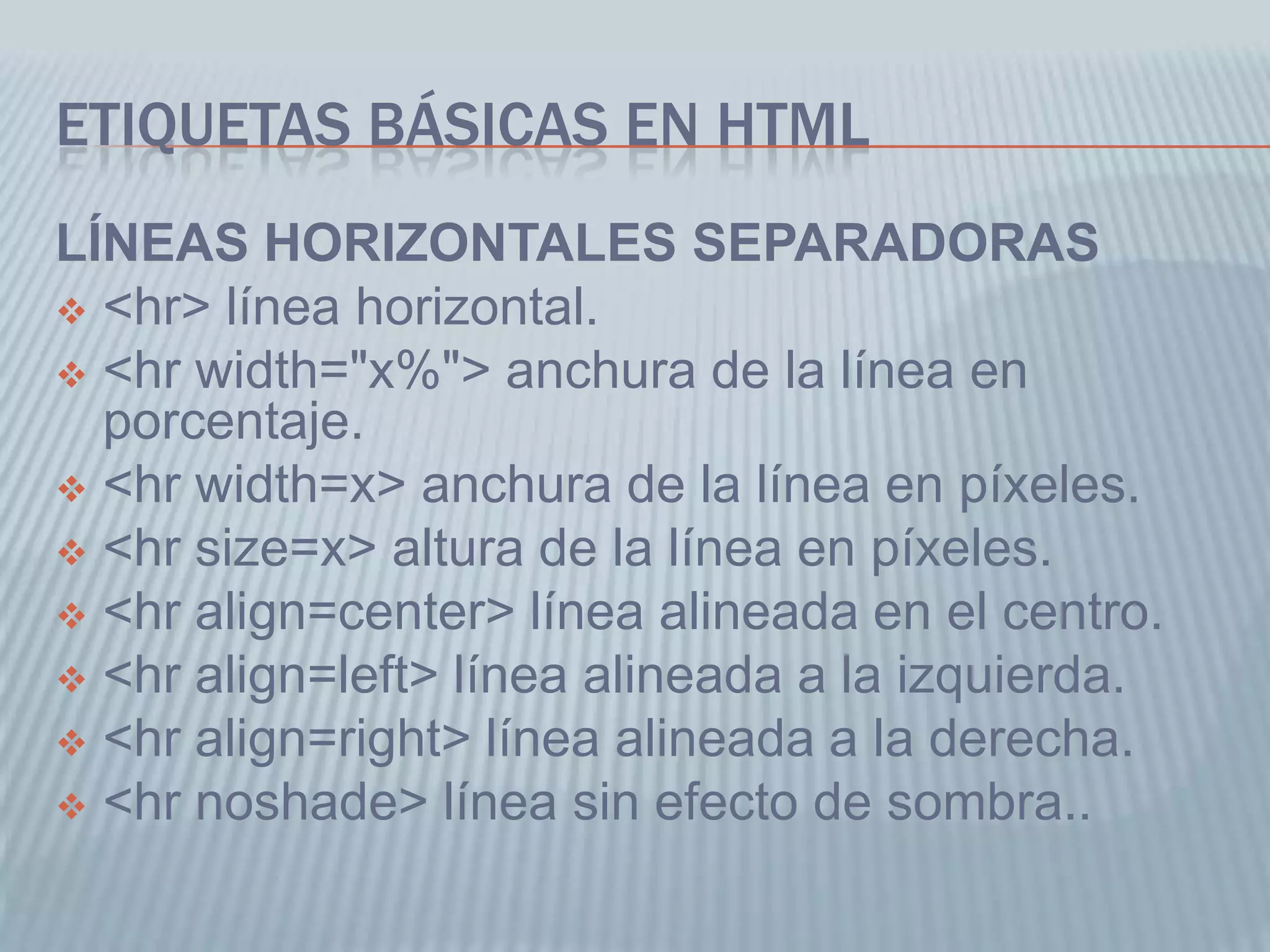 ETIQUETAS BÁSICAS EN HTML
LÍNEAS HORIZONTALES SEPARADORAS
 <hr> línea horizontal.
 <hr width="x%"> anchura de la línea en
porcentaje.
 <hr width=x> anchura de la línea en píxeles.
 <hr size=x> altura de la línea en píxeles.
 <hr align=center> línea alineada en el centro.
 <hr align=left> línea alineada a la izquierda.
 <hr align=right> línea alineada a la derecha.
 <hr noshade> línea sin efecto de sombra..
 