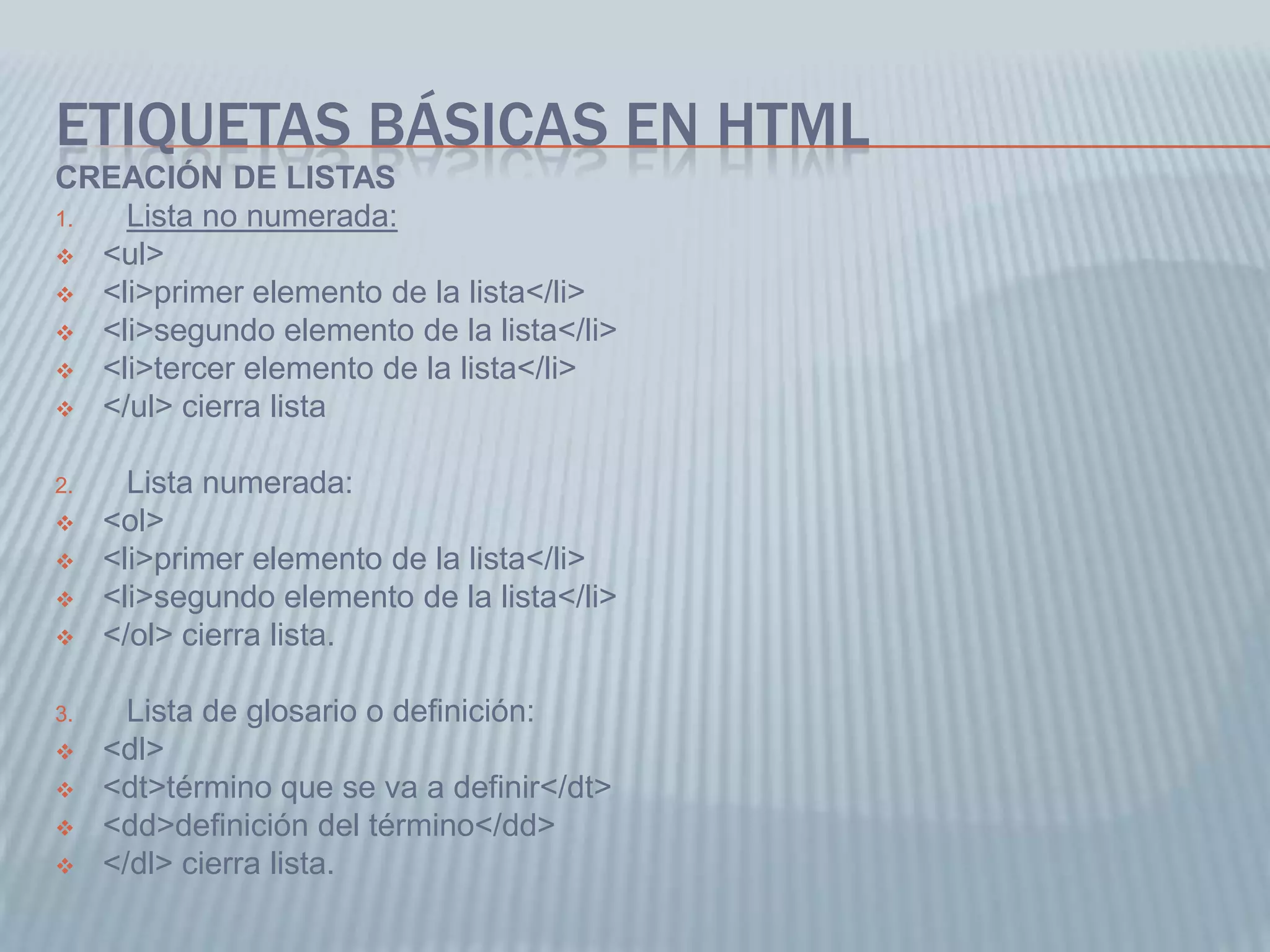 ETIQUETAS BÁSICAS EN HTML
CREACIÓN DE LISTAS
1. Lista no numerada:
 <ul>
 <li>primer elemento de la lista</li>
 <li>segundo elemento de la lista</li>
 <li>tercer elemento de la lista</li>
 </ul> cierra lista
2. Lista numerada:
 <ol>
 <li>primer elemento de la lista</li>
 <li>segundo elemento de la lista</li>
 </ol> cierra lista.
3. Lista de glosario o definición:
 <dl>
 <dt>término que se va a definir</dt>
 <dd>definición del término</dd>
 </dl> cierra lista.
 