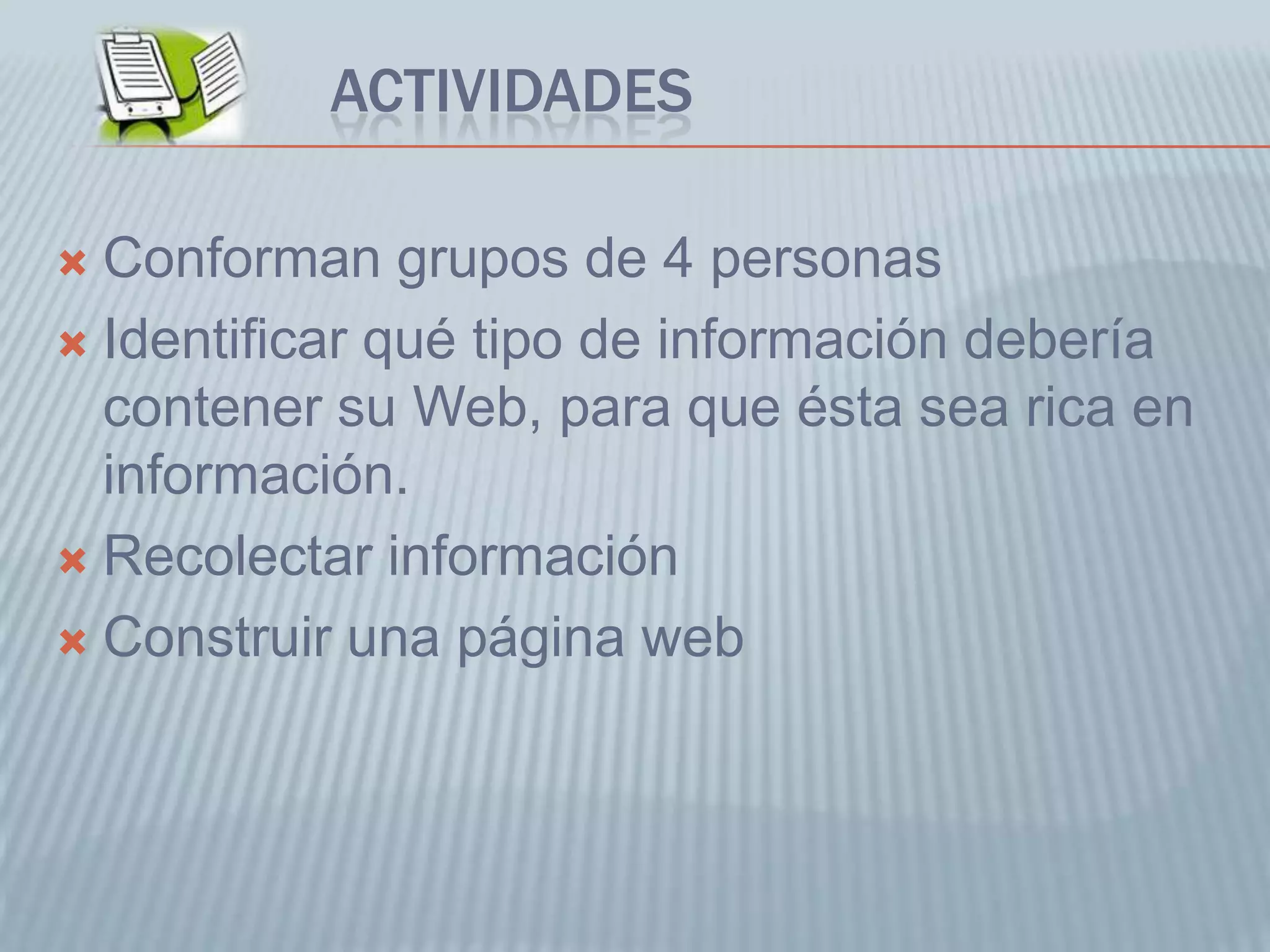 ACTIVIDADES
 Conforman grupos de 4 personas
 Identificar qué tipo de información debería
contener su Web, para que ésta sea rica en
información.
 Recolectar información
 Construir una página web
 