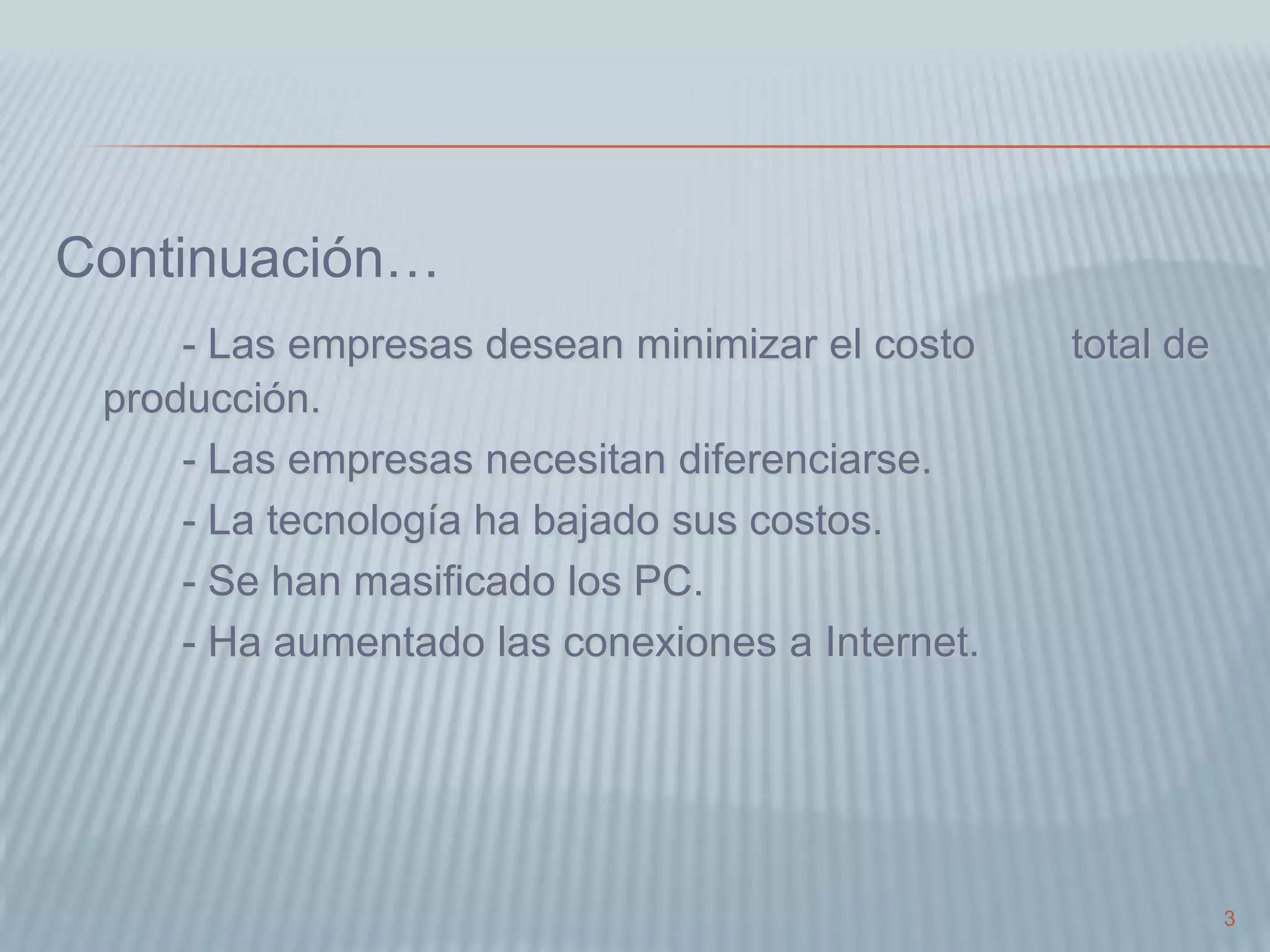 3
Continuación…
- Las empresas desean minimizar el costo total de
producción.
- Las empresas necesitan diferenciarse.
- La tecnología ha bajado sus costos.
- Se han masificado los PC.
- Ha aumentado las conexiones a Internet.
 
