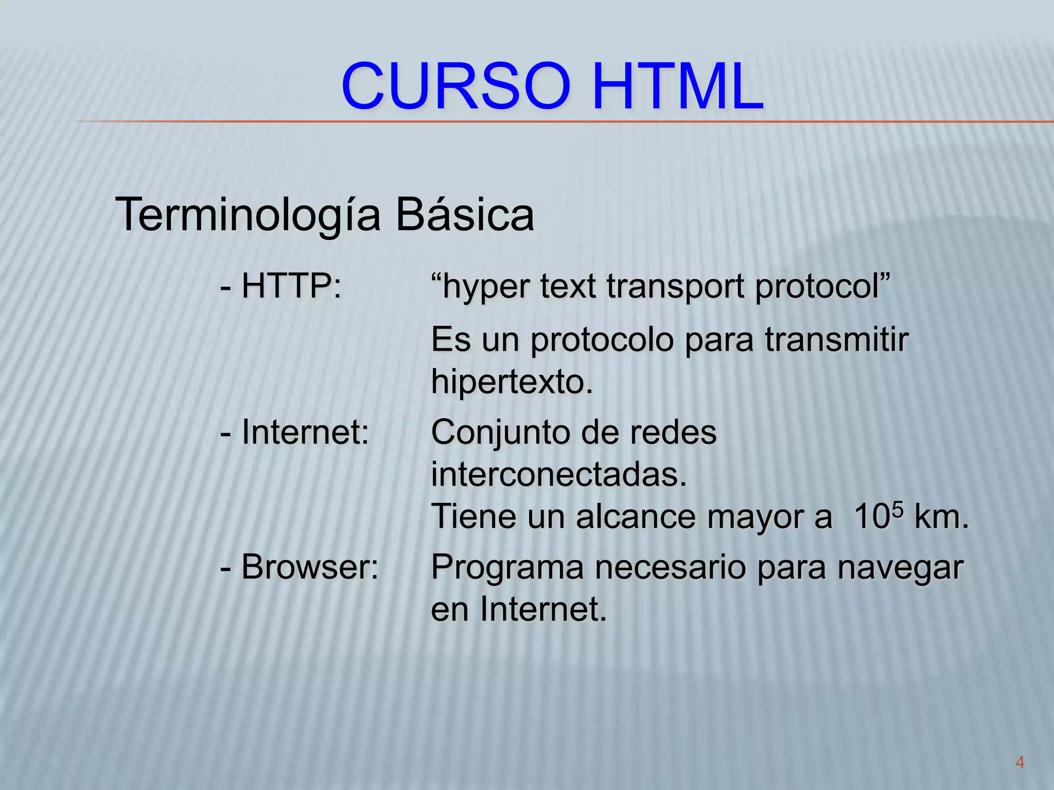 4
CURSO HTML
Terminología Básica
- HTTP: “hyper text transport protocol”
Es un protocolo para transmitir
hipertexto.
- Internet: Conjunto de redes
interconectadas.
Tiene un alcance mayor a 105 km.
- Browser: Programa necesario para navegar
en Internet.
 