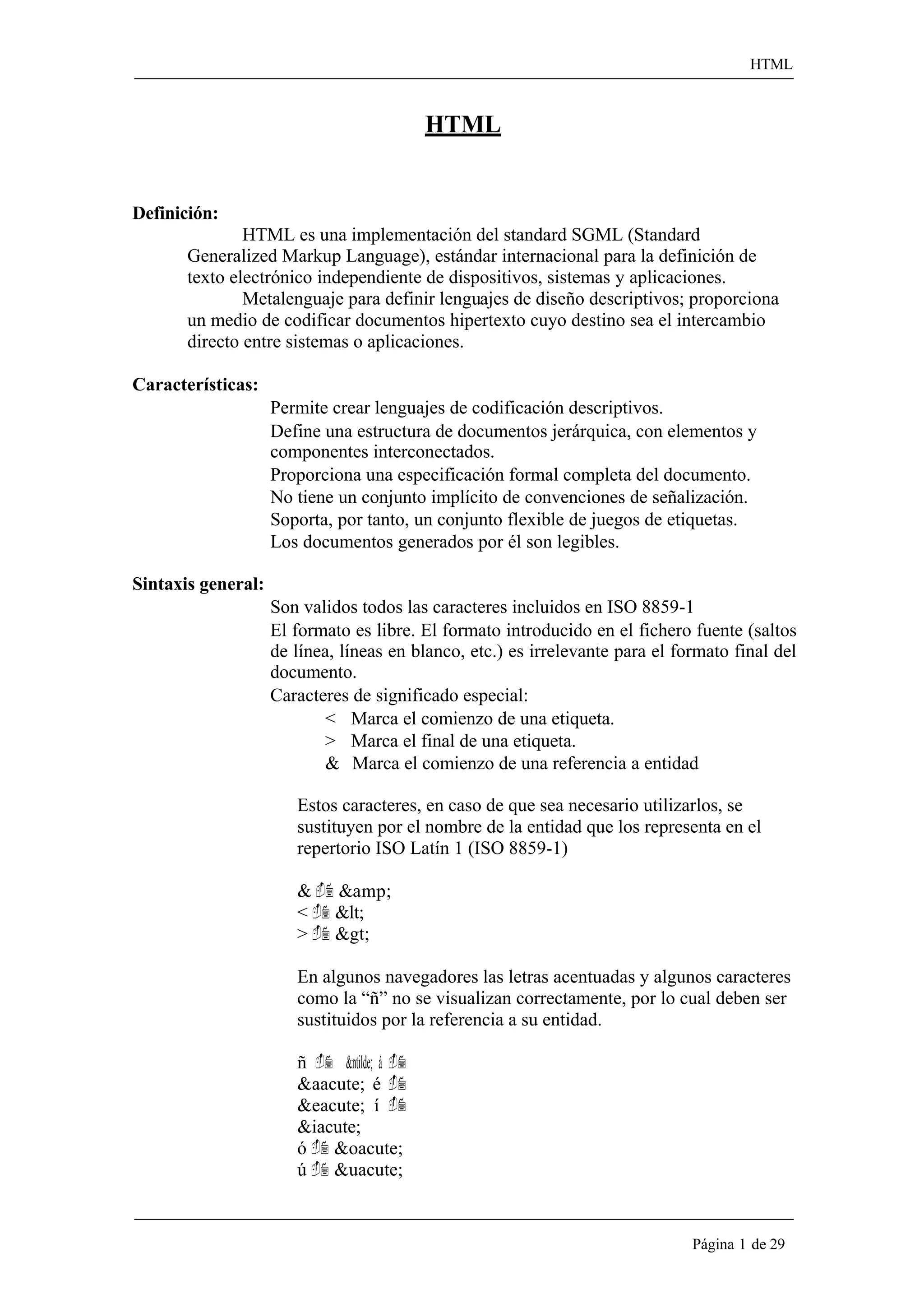 HTML 
Página 1 de 29 
HTML 
Definición: 
HTML es una implementación del standard SGML (Standard 
Generalized Markup Language), estándar internacional para la definición de texto electrónico independiente de dispositivos, sistemas y aplicaciones. 
Metalenguaje para definir lenguajes de diseño descriptivos; proporciona un medio de codificar documentos hipertexto cuyo destino sea el intercambio directo entre sistemas o aplicaciones. 
Características: 
Permite crear lenguajes de codificación descriptivos. 
Define una estructura de documentos jerárquica, con elementos y componentes interconectados. 
Proporciona una especificación formal completa del documento. No tiene un conjunto implícito de convenciones de señalización. Soporta, por tanto, un conjunto flexible de juegos de etiquetas. Los documentos generados por él son legibles. 
Sintaxis general: 
Son validos todos las caracteres incluidos en ISO 8859-1 
El formato es libre. El formato introducido en el fichero fuente (saltos de línea, líneas en blanco, etc.) es irrelevante para el formato final del documento. 
Caracteres de significado especial: 
< Marca el comienzo de una etiqueta. 
> Marca el final de una etiqueta. 
& Marca el comienzo de una referencia a entidad 
Estos caracteres, en caso de que sea necesario utilizarlos, se sustituyen por el nombre de la entidad que los representa en el repertorio ISO Latín 1 (ISO 8859-1) 
&  &amp; 
<  &lt; 
>  &gt; 
En algunos navegadores las letras acentuadas y algunos caracteres como la “ñ” no se visualizan correctamente, por lo cual deben ser sustituidos por la referencia a su entidad. 
ñ  &ntilde; á  &aacute; é  &eacute; í  &iacute; 
ó  &oacute; 
ú  &uacute;  