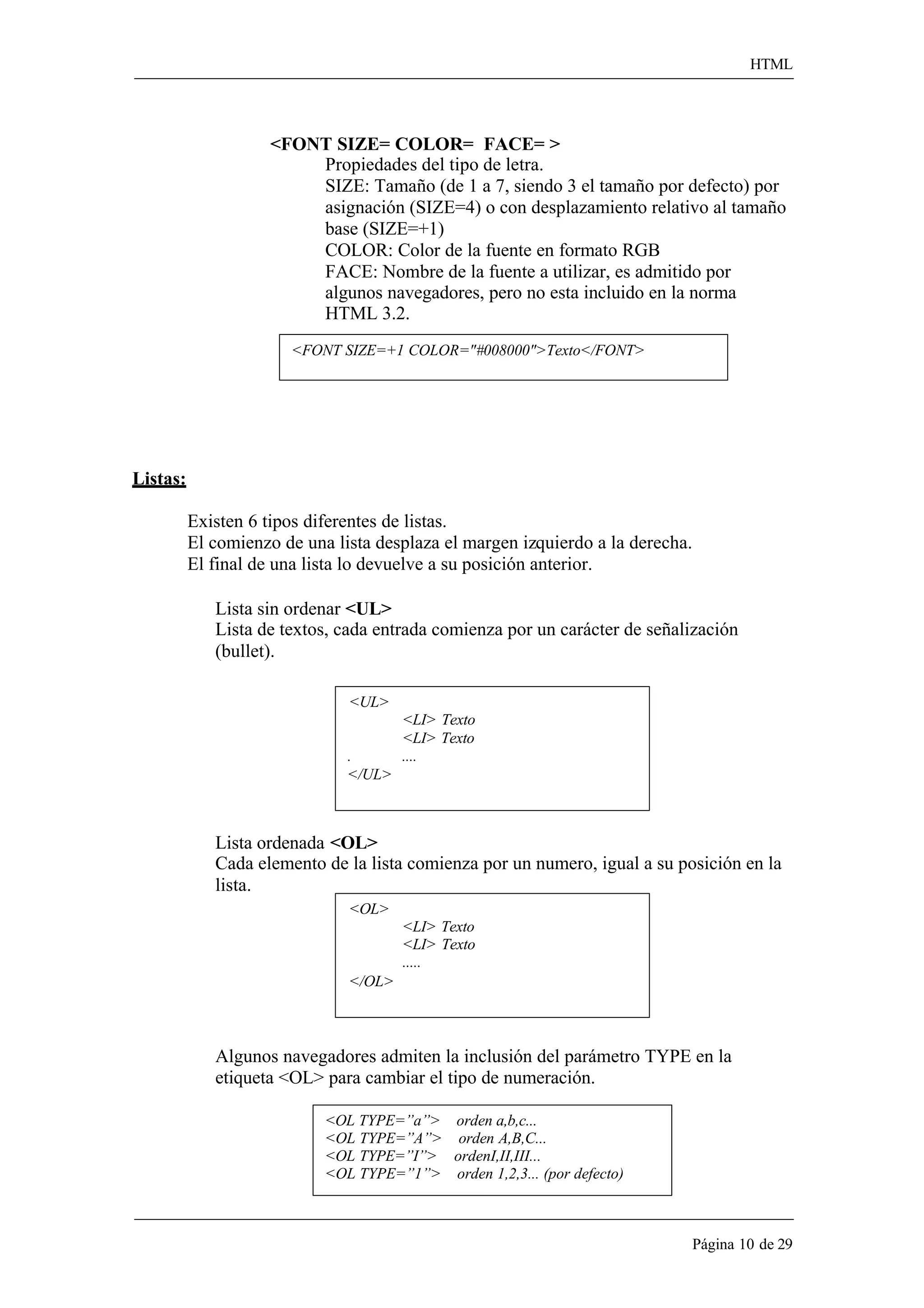 HTML 
Página 10 de 29 
<FONT SIZE= COLOR= FACE= > 
Propiedades del tipo de letra. 
SIZE: Tamaño (de 1 a 7, siendo 3 el tamaño por defecto) por asignación (SIZE=4) o con desplazamiento relativo al tamaño base (SIZE=+1) 
COLOR: Color de la fuente en formato RGB 
FACE: Nombre de la fuente a utilizar, es admitido por algunos navegadores, pero no esta incluido en la norma HTML 3.2. 
<FONT SIZE=+1 COLOR="#008000">Texto</FONT> 
Listas: 
Existen 6 tipos diferentes de listas. 
El comienzo de una lista desplaza el margen izquierdo a la derecha. El final de una lista lo devuelve a su posición anterior. 
Lista sin ordenar <UL> 
Lista de textos, cada entrada comienza por un carácter de señalización 
(bullet). 
<UL> 
<LI> Texto 
<LI> Texto 
. .... 
</UL> 
Lista ordenada <OL> 
Cada elemento de la lista comienza por un numero, igual a su posición en la 
lista. 
<OL> 
</OL> 
<LI> Texto 
<LI> Texto 
..... 
Algunos navegadores admiten la inclusión del parámetro TYPE en la etiqueta <OL> para cambiar el tipo de numeración. 
<OL TYPE=”a”> orden a,b,c... 
<OL TYPE=”A”> orden A,B,C... 
<OL TYPE=”I”> ordenI,II,III... 
<OL TYPE=”1”> orden 1,2,3... (por defecto)  