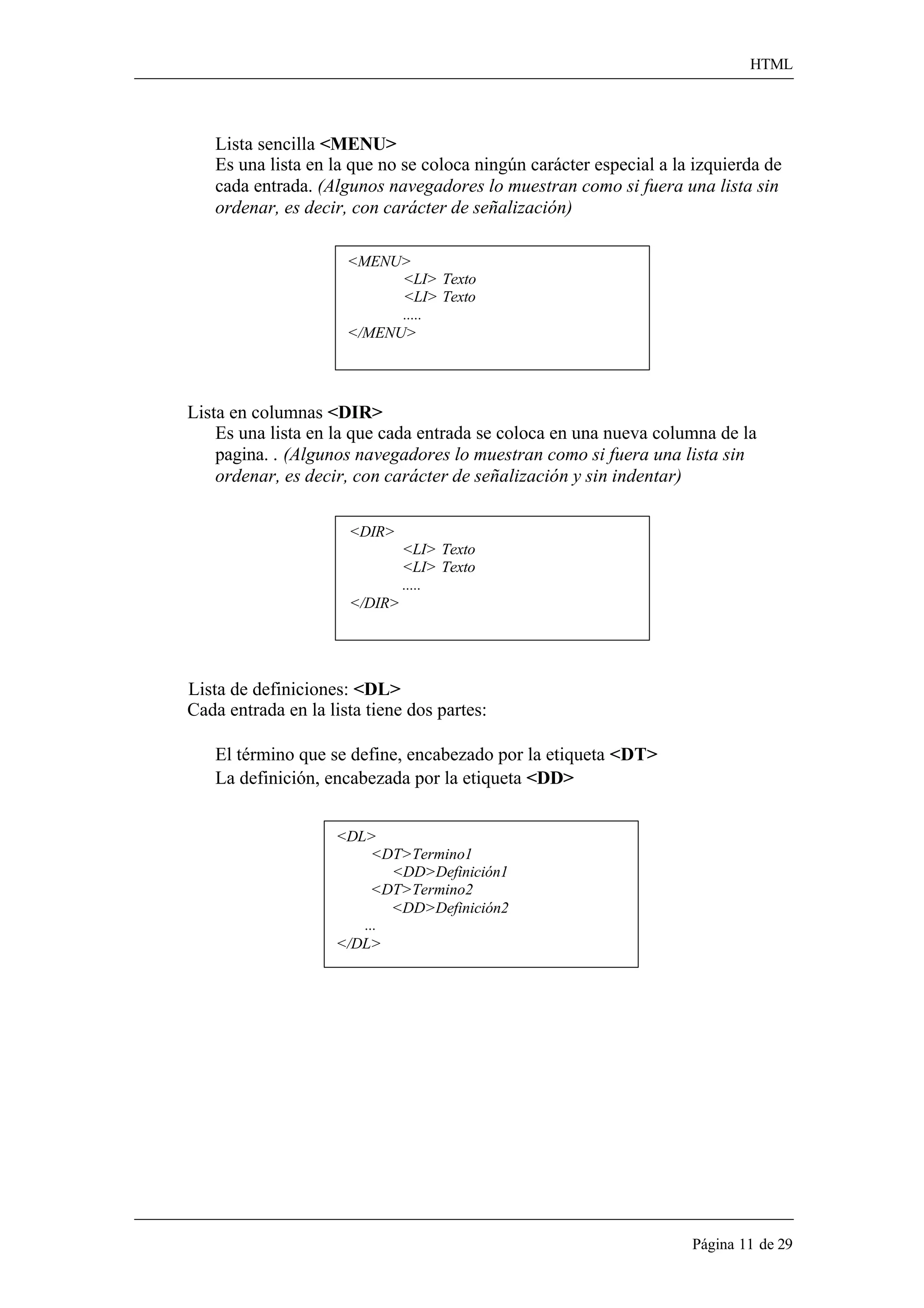 HTML 
Página 11 de 29 
Lista sencilla <MENU> 
Es una lista en la que no se coloca ningún carácter especial a la izquierda de 
cada entrada. (Algunos navegadores lo muestran como si fuera una lista sin ordenar, es decir, con carácter de señalización) 
<MENU> 
<LI> Texto 
<LI> Texto 
..... 
</MENU> 
Lista en columnas <DIR> 
Es una lista en la que cada entrada se coloca en una nueva columna de la 
pagina. . (Algunos navegadores lo muestran como si fuera una lista sin ordenar, es decir, con carácter de señalización y sin indentar) 
<DIR> 
</DIR> 
<LI> Texto 
<LI> Texto 
..... 
Lista de definiciones: <DL> 
Cada entrada en la lista tiene dos partes: 
El término que se define, encabezado por la etiqueta <DT> 
La definición, encabezada por la etiqueta <DD> 
<DL> 
<DT>Termino1 
<DD>Definición1 
<DT>Termino2 
<DD>Definición2 
... 
</DL>  