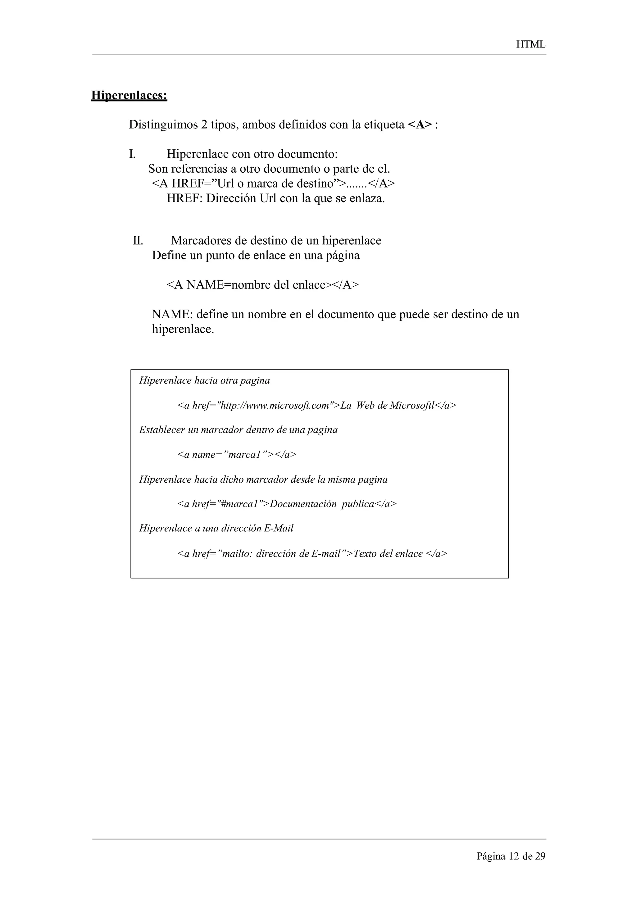 HTML 
Página 12 de 29 
Hiperenlaces: 
Distinguimos 2 tipos, ambos definidos con la etiqueta <A> : 
I. Hiperenlace con otro documento: 
Son referencias a otro documento o parte de el. 
<A HREF=”Url o marca de destino”>....... </A> HREF: Dirección Url con la que se enlaza. 
II. Marcadores de destino de un hiperenlace 
Define un punto de enlace en una página 
<A NAME=nombre del enlace></A> 
NAME: define un nombre en el documento que puede ser destino de un hiperenlace. 
Hiperenlace hacia otra pagina 
<a href="http://www.microsoft.com">La Web de Microsoftl</a> Establecer un marcador dentro de una pagina 
<a name=”marca1”></a> 
Hiperenlace hacia dicho marcador desde la misma pagina 
<a href="#marca1">Documentación publica</a> Hiperenlace a una dirección E-Mail 
<a href=”mailto: dirección de E-mail”>Texto del enlace </a>  