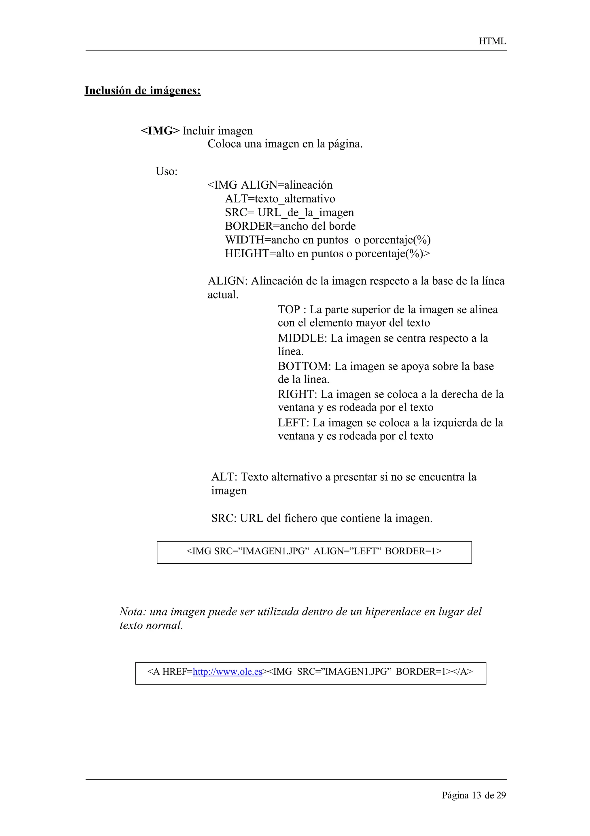 HTML 
Página 13 de 29 
Inclusión de imágenes: 
<IMG> Incluir imagen 
Coloca una imagen en la página. 
Uso: 
<IMG ALIGN=alineación ALT=texto_alternativo SRC= URL_de_la_imagen BORDER=ancho del borde 
WIDTH=ancho en puntos o porcentaje(%) HEIGHT=alto en puntos o porcentaje(%)> 
ALIGN: Alineación de la imagen respecto a la base de la línea actual. 
TOP : La parte superior de la imagen se alinea con el elemento mayor del texto 
MIDDLE: La imagen se centra respecto a la línea. 
BOTTOM: La imagen se apoya sobre la base de la línea. 
RIGHT: La imagen se coloca a la derecha de la ventana y es rodeada por el texto 
LEFT: La imagen se coloca a la izquierda de la ventana y es rodeada por el texto 
ALT: Texto alternativo a presentar si no se encuentra la imagen 
SRC: URL del fichero que contiene la imagen. 
<IMG SRC=”IMAGEN1.JPG” ALIGN=”LEFT” BORDER=1> 
Nota: una imagen puede ser utilizada dentro de un hiperenlace en lugar del texto normal. 
<A HREF=http://www.ole.es><IMG SRC=”IMAGEN1.JPG” BORDER=1></A>  