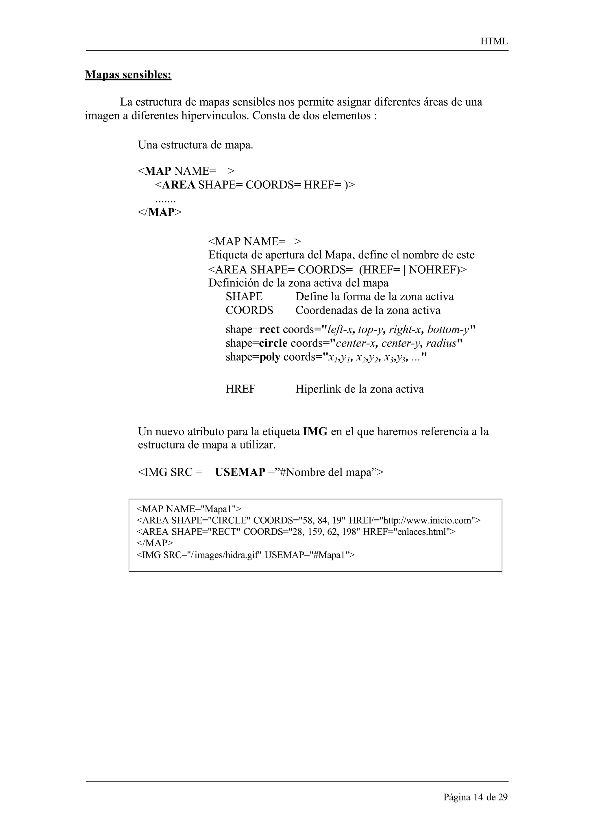 HTML 
Página 14 de 29 
Mapas sensibles: 
La estructura de mapas sensibles nos permite asignar diferentes áreas de una imagen a diferentes hipervinculos. Consta de dos elementos : 
Una estructura de mapa. 
<MAP NAME= > 
<AREA SHAPE= COORDS= HREF= )> 
....... 
</MAP> 
<MAP NAME= > 
Etiqueta de apertura del Mapa, define el nombre de este 
<AREA SHAPE= COORDS= (HREF= | NOHREF)> Definición de la zona activa del mapa 
SHAPE Define la forma de la zona activa 
COORDS Coordenadas de la zona activa 
shape=rect coords="left-x, top-y, right-x, bottom-y" shape=circle coords="center-x, center-y, radius" shape=poly coords="x1,y1, x2,y2, x3,y3, ..." 
HREF Hiperlink de la zona activa 
Un nuevo atributo para la etiqueta IMG en el que haremos referencia a la estructura de mapa a utilizar. 
<IMG SRC = USEMAP =”#Nombre del mapa”> 
<MAP NAME="Mapa1"> 
<AREA SHAPE="CIRCLE" COORDS="58, 84, 19" HREF="http://www.inicio.com"> 
<AREA SHAPE="RECT" COORDS="28, 159, 62, 198" HREF="enlaces.html"> 
</MAP> 
<IMG SRC="/ images/hidra.gif" USEMAP="#Mapa1">  