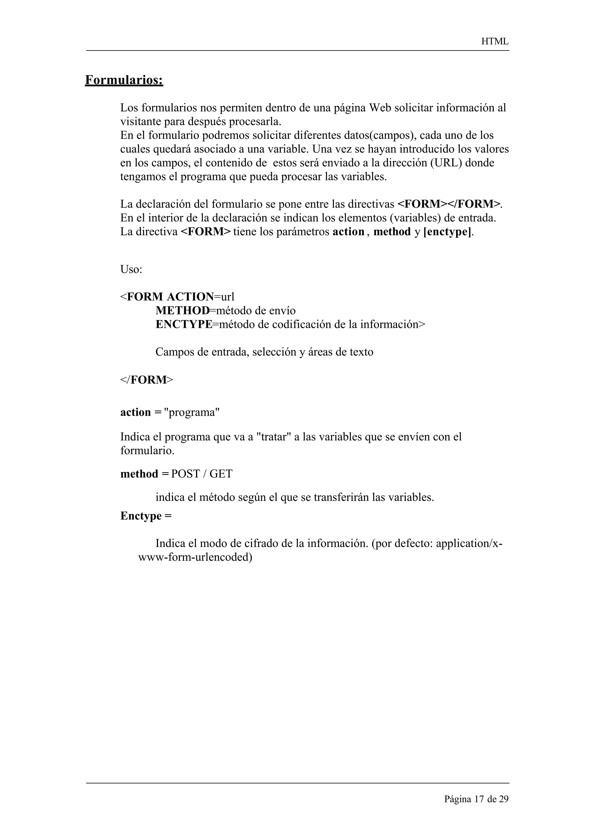 HTML 
Página 17 de 29 
Formularios: 
Los formularios nos permiten dentro de una página Web solicitar información al visitante para después procesarla. 
En el formulario podremos solicitar diferentes datos(campos), cada uno de los cuales quedará asociado a una variable. Una vez se hayan introducido los valores en los campos, el contenido de estos será enviado a la dirección (URL) donde tengamos el programa que pueda procesar las variables. 
La declaración del formulario se pone entre las directivas <FORM></FORM>. En el interior de la declaración se indican los elementos (variables) de entrada. La directiva <FORM> tiene los parámetros action , method y [enctype]. 
Uso: 
<FORM ACTION=url 
METHOD=método de envío 
ENCTYPE=método de codificación de la información> Campos de entrada, selección y áreas de texto 
</FORM> 
action = "programa" 
Indica el programa que va a "tratar" a las variables que se envíen con el formulario. 
method = POST / GET 
indica el método según el que se transferirán las variables. 
Enctype = 
Indica el modo de cifrado de la información. (por defecto: application/x- www-form-urlencoded)  