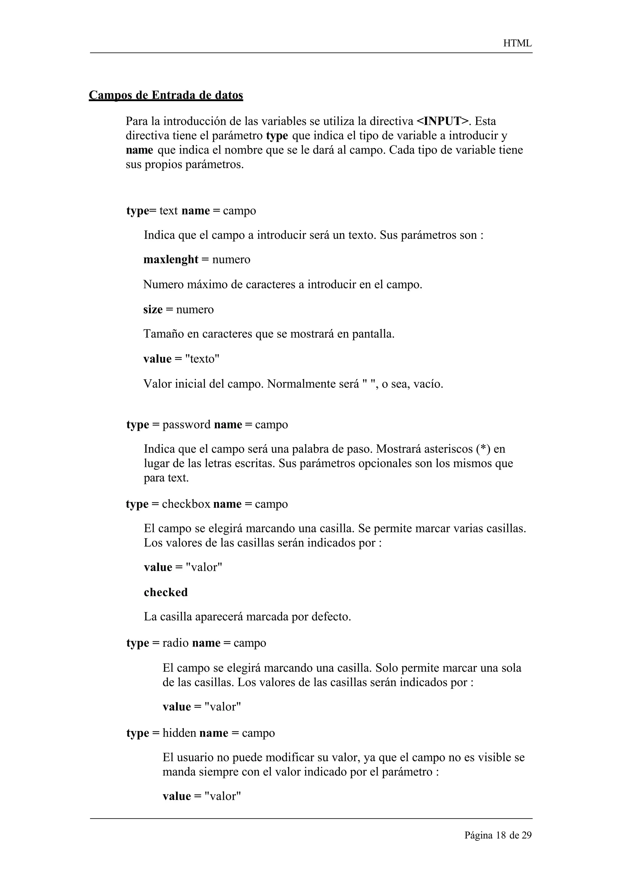 HTML 
Página 18 de 29 
Campos de Entrada de datos 
Para la introducción de las variables se utiliza la directiva <INPUT>. Esta directiva tiene el parámetro type que indica el tipo de variable a introducir y name que indica el nombre que se le dará al campo. Cada tipo de variable tiene sus propios parámetros. 
type= text name = campo 
Indica que el campo a introducir será un texto. Sus parámetros son : 
maxlenght = numero 
Numero máximo de caracteres a introducir en el campo. 
size = numero 
Tamaño en caracteres que se mostrará en pantalla. 
value = "texto" 
Valor inicial del campo. Normalmente será " ", o sea, vacío. 
type = password name = campo 
Indica que el campo será una palabra de paso. Mostrará asteriscos (*) en lugar de las letras escritas. Sus parámetros opcionales son los mismos que para text. 
type = checkbox name = campo 
El campo se elegirá marcando una casilla. Se permite marcar varias casillas. Los valores de las casillas serán indicados por : 
value = "valor" 
checked 
La casilla aparecerá marcada por defecto. 
type = radio name = campo 
El campo se elegirá marcando una casilla. Solo permite marcar una sola de las casillas. Los valores de las casillas serán indicados por : 
value = "valor" 
type = hidden name = campo 
El usuario no puede modificar su valor, ya que el campo no es visible se manda siempre con el valor indicado por el parámetro : 
value = "valor"  