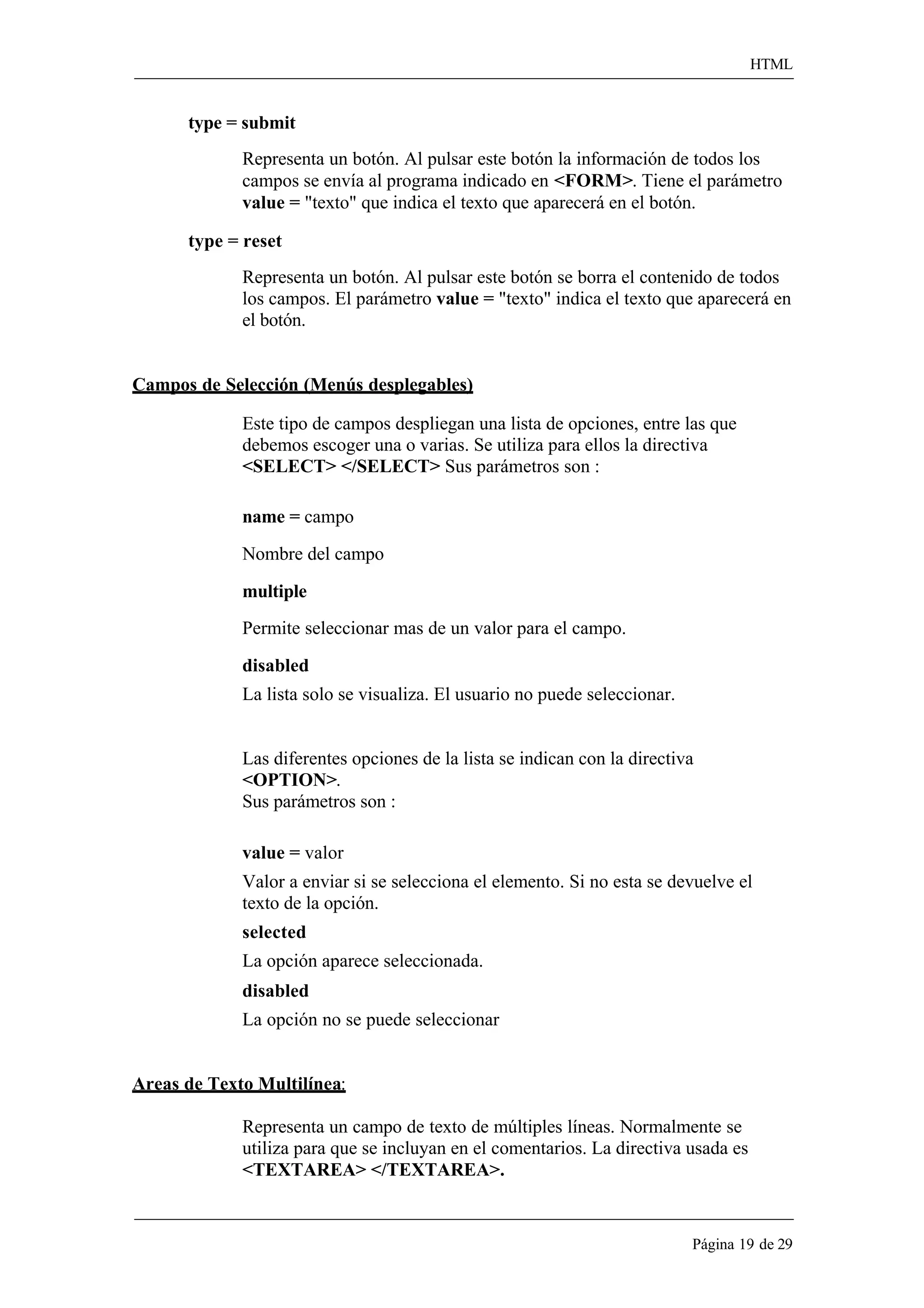 HTML 
Página 19 de 29 
type = submit 
Representa un botón. Al pulsar este botón la información de todos los campos se envía al programa indicado en <FORM>. Tiene el parámetro value = "texto" que indica el texto que aparecerá en el botón. 
type = reset 
Representa un botón. Al pulsar este botón se borra el contenido de todos los campos. El parámetro value = "texto" indica el texto que aparecerá en el botón. 
Campos de Selección (Menús desplegables) 
Este tipo de campos despliegan una lista de opciones, entre las que debemos escoger una o varias. Se utiliza para ellos la directiva 
<SELECT> </SELECT> Sus parámetros son : 
name = campo Nombre del campo multiple 
Permite seleccionar mas de un valor para el campo. 
disabled 
La lista solo se visualiza. El usuario no puede seleccionar. 
Las diferentes opciones de la lista se indican con la directiva 
<OPTION>. 
Sus parámetros son : 
value = valor 
Valor a enviar si se selecciona el elemento. Si no esta se devuelve el texto de la opción. 
selected 
La opción aparece seleccionada. 
disabled 
La opción no se puede seleccionar 
Areas de Texto Multilínea: 
Representa un campo de texto de múltiples líneas. Normalmente se utiliza para que se incluyan en el comentarios. La directiva usada es 
<TEXTAREA> </TEXTAREA>.  