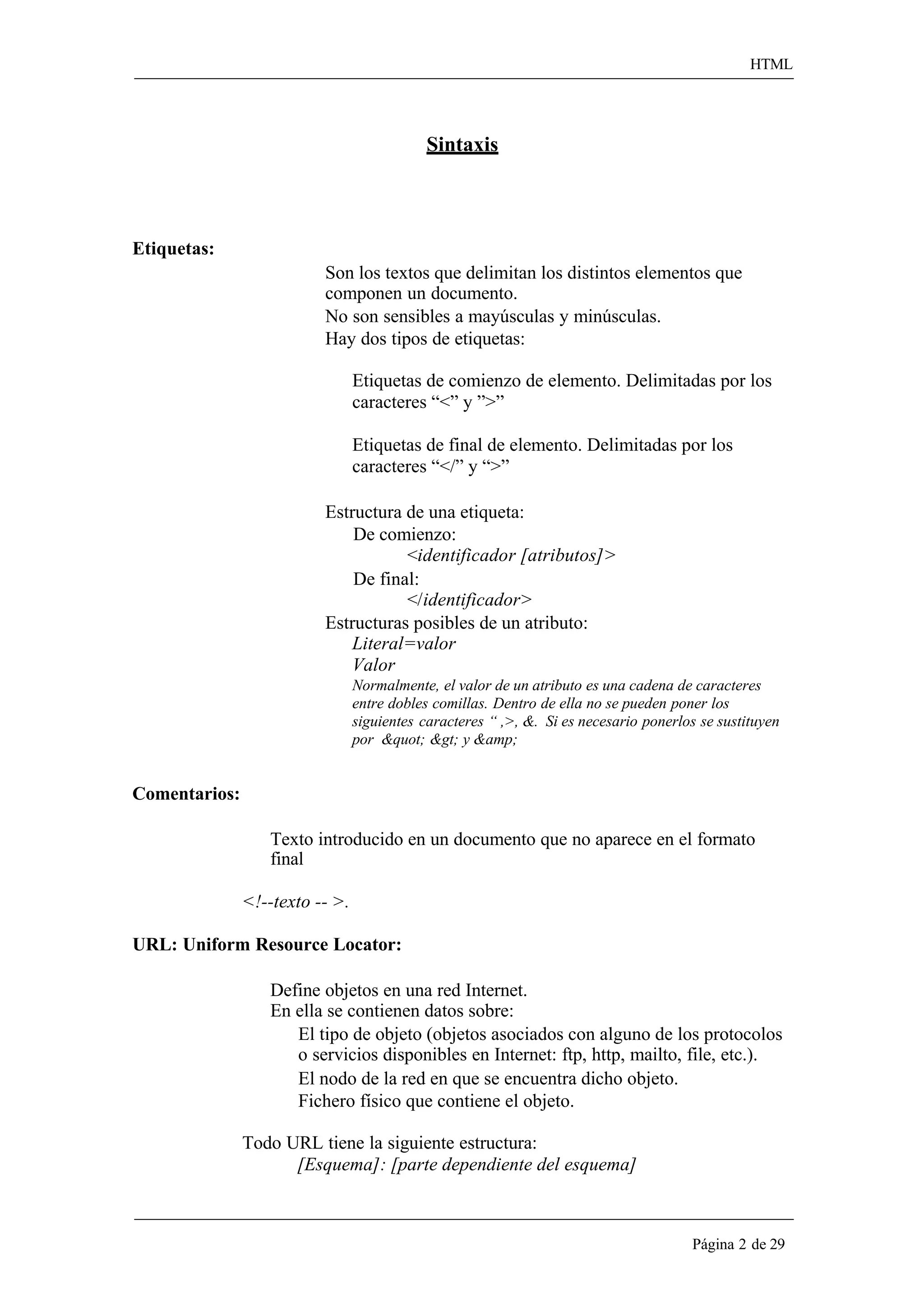 HTML 
Página 2 de 29 
Sintaxis 
Etiquetas: 
Son los textos que delimitan los distintos elementos que componen un documento. 
No son sensibles a mayúsculas y minúsculas. Hay dos tipos de etiquetas: 
Etiquetas de comienzo de elemento. Delimitadas por los caracteres “<” y ”>” 
Etiquetas de final de elemento. Delimitadas por los caracteres “</” y “>” 
Estructura de una etiqueta: De comienzo: 
<identificador [atributos]> 
De final: 
</identificador> 
Estructuras posibles de un atributo: 
Literal=valor 
Valor 
Normalmente, el valor de un atributo es una cadena de caracteres entre dobles comillas. Dentro de ella no se pueden poner los siguientes caracteres “ ,>, &. Si es necesario ponerlos se sustituyen por &quot; &gt; y &amp; 
Comentarios: 
Texto introducido en un documento que no aparece en el formato final 
<!--texto -- >. 
URL: Uniform Resource Locator: 
Define objetos en una red Internet. En ella se contienen datos sobre: 
El tipo de objeto (objetos asociados con alguno de los protocolos o servicios disponibles en Internet: ftp, http, mailto, file, etc.). 
El nodo de la red en que se encuentra dicho objeto. Fichero físico que contiene el objeto. 
Todo URL tiene la siguiente estructura: 
[Esquema]: [parte dependiente del esquema]  