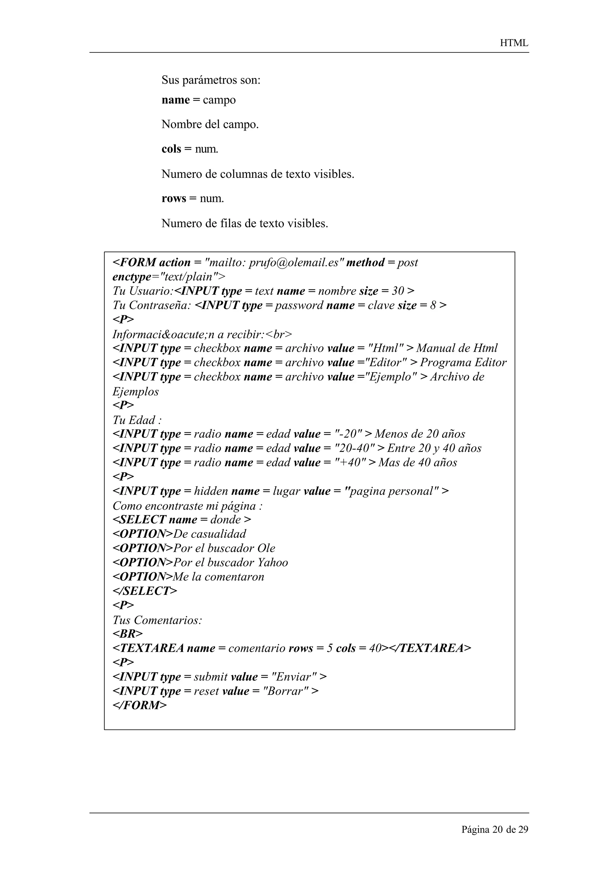HTML 
Página 20 de 29 
Sus parámetros son: 
name = campo Nombre del campo. cols = num. 
Numero de columnas de texto visibles. 
rows = num. 
Numero de filas de texto visibles. 
<FORM action = "mailto: prufo@olemail.es" method = post 
enctype="text/plain"> 
Tu Usuario:<INPUT type = text name = nombre size = 30 > 
Tu Contraseña: <INPUT type = password name = clave size = 8 > 
<P> 
Informaci&oacute;n a recibir:<br> 
<INPUT type = checkbox name = archivo value = "Html" > Manual de Html 
<INPUT type = checkbox name = archivo value ="Editor" > Programa Editor 
<INPUT type = checkbox name = archivo value ="Ejemplo" > Archivo de 
Ejemplos 
<P> 
Tu Edad : 
<INPUT type = radio name = edad value = "-20" > Menos de 20 años 
<INPUT type = radio name = edad value = "20-40" > Entre 20 y 40 años 
<INPUT type = radio name = edad value = "+40" > Mas de 40 años 
<P> 
<INPUT type = hidden name = lugar value = "pagina personal" > 
Como encontraste mi página : 
<SELECT name = donde > 
<OPTION>De casualidad 
<OPTION>Por el buscador Ole 
<OPTION>Por el buscador Yahoo 
<OPTION>Me la comentaron 
</SELECT> 
<P> 
Tus Comentarios: 
<BR> 
<TEXTAREA name = comentario rows = 5 cols = 40></TEXTAREA> 
<P> 
<INPUT type = submit value = "Enviar" > 
<INPUT type = reset value = "Borrar" > 
</FORM>  