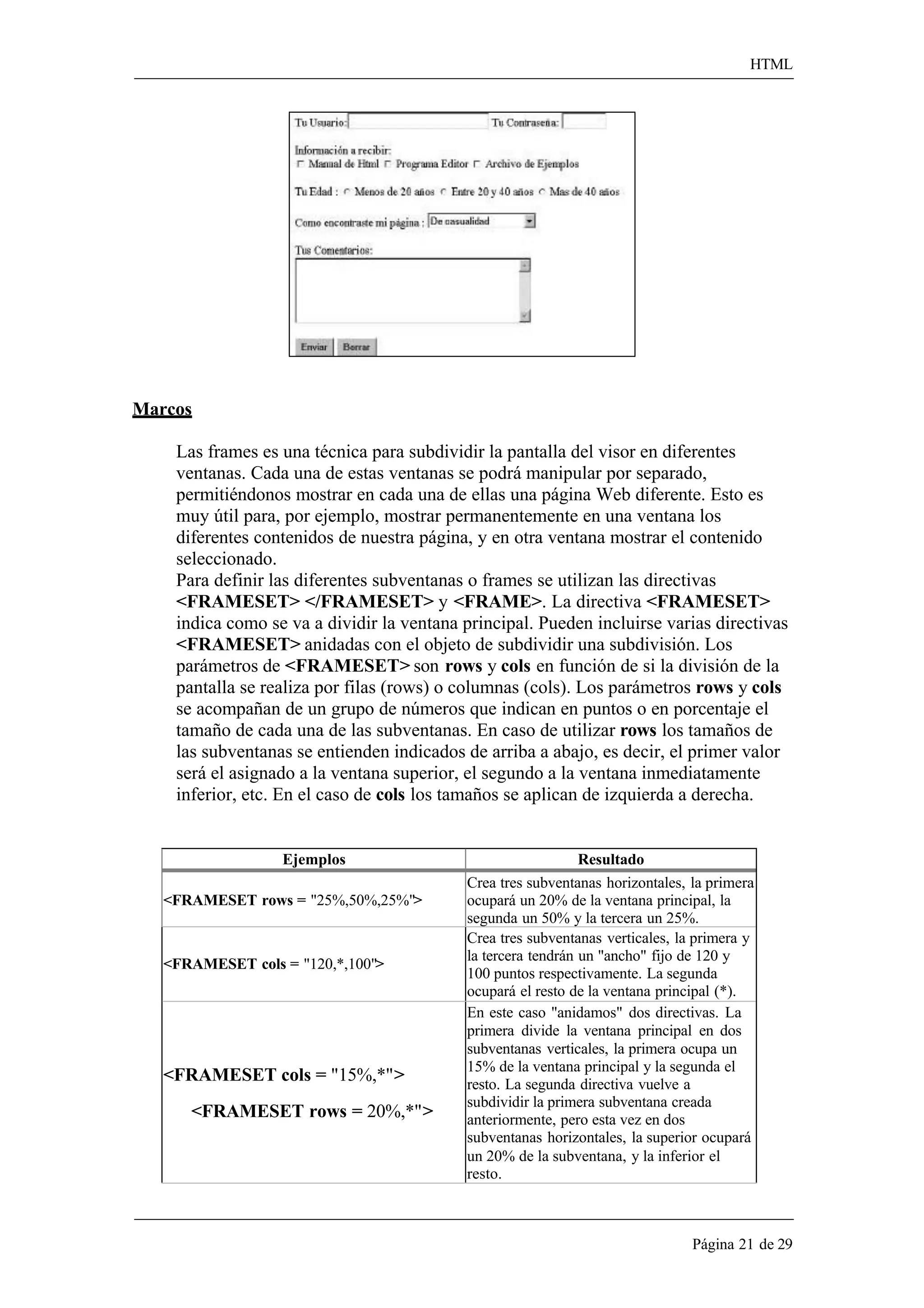 HTML 
Página 21 de 29 
Marcos 
Las frames es una técnica para subdividir la pantalla del visor en diferentes ventanas. Cada una de estas ventanas se podrá manipular por separado, permitiéndonos mostrar en cada una de ellas una página Web diferente. Esto es muy útil para, por ejemplo, mostrar permanentemente en una ventana los diferentes contenidos de nuestra página, y en otra ventana mostrar el contenido seleccionado. 
Para definir las diferentes subventanas o frames se utilizan las directivas 
<FRAMESET> </FRAMESET> y <FRAME>. La directiva <FRAMESET> 
indica como se va a dividir la ventana principal. Pueden incluirse varias directivas 
<FRAMESET> anidadas con el objeto de subdividir una subdivisión. Los parámetros de <FRAMESET> son rows y cols en función de si la división de la pantalla se realiza por filas (rows) o columnas (cols). Los parámetros rows y cols se acompañan de un grupo de números que indican en puntos o en porcentaje el tamaño de cada una de las subventanas. En caso de utilizar rows los tamaños de las subventanas se entienden indicados de arriba a abajo, es decir, el primer valor será el asignado a la ventana superior, el segundo a la ventana inmediatamente inferior, etc. En el caso de cols los tamaños se aplican de izquierda a derecha. 
Ejemplos 
Resultado 
<FRAMESET rows = "25%,50%,25%"> 
Crea tres subventanas horizontales, la primera ocupará un 20% de la ventana principal, la segunda un 50% y la tercera un 25%. 
<FRAMESET cols = "120,*,100"> 
Crea tres subventanas verticales, la primera y la tercera tendrán un "ancho" fijo de 120 y 
100 puntos respectivamente. La segunda ocupará el resto de la ventana principal (*). 
<FRAMESET cols = "15%,*"> 
<FRAMESET rows = 20%,*"> 
En este caso "anidamos" dos directivas. La primera divide la ventana principal en dos subventanas verticales, la primera ocupa un 
15% de la ventana principal y la segunda el 
resto. La segunda directiva vuelve a subdividir la primera subventana creada anteriormente, pero esta vez en dos subventanas horizontales, la superior ocupará 
un 20% de la subventana, y la inferior el resto.  