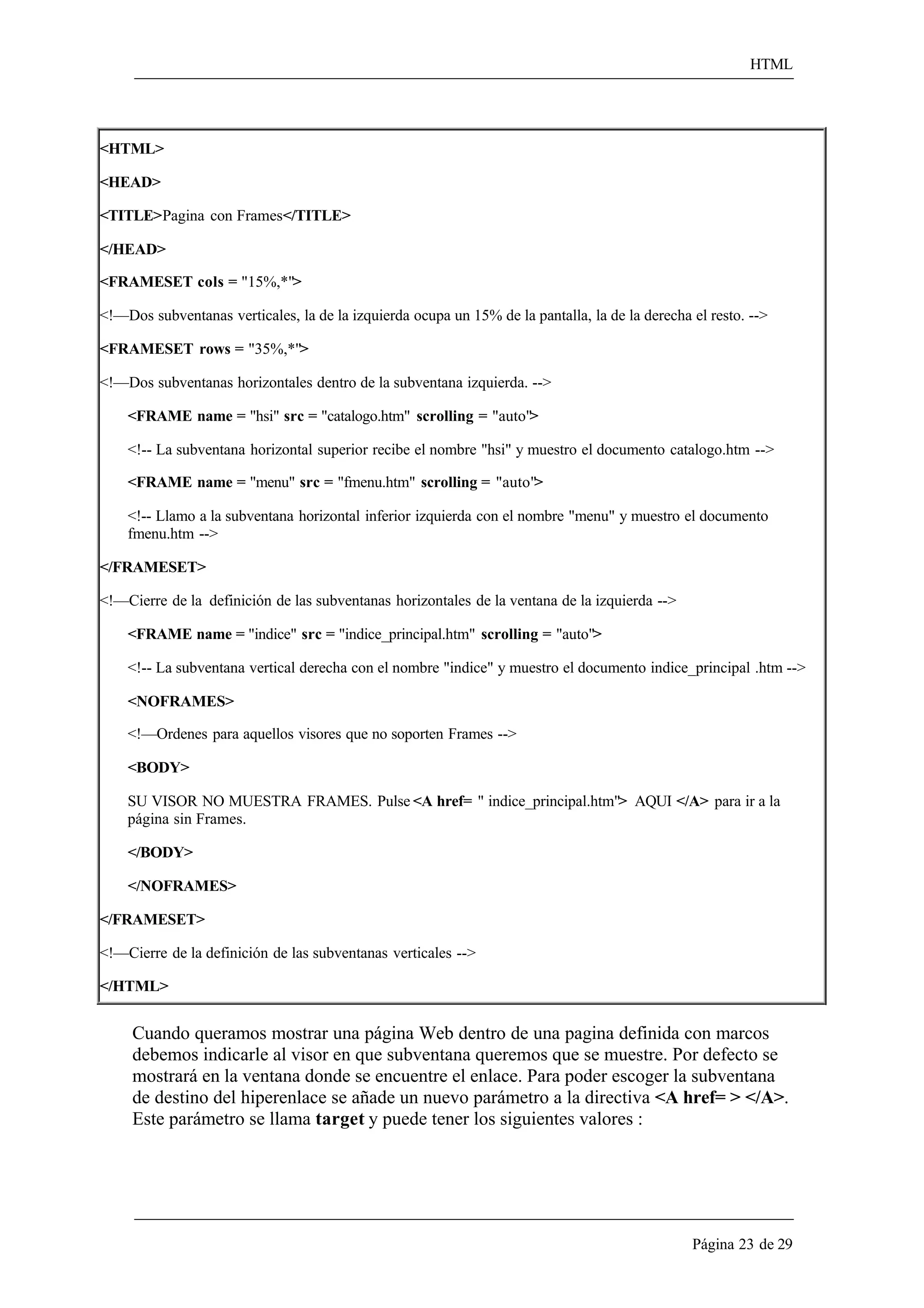 HTML 
Página 23 de 29 
<HTML> 
<HEAD> 
<TITLE>Pagina con Frames</TITLE> 
</HEAD> 
<FRAMESET cols = "15%,*"> 
<!—Dos subventanas verticales, la de la izquierda ocupa un 15% de la pantalla, la de la derecha el resto. --> 
<FRAMESET rows = "35%,*"> 
<!—Dos subventanas horizontales dentro de la subventana izquierda. --> 
<FRAME name = "hsi" src = "catalogo.htm" scrolling = "auto"> 
<!-- La subventana horizontal superior recibe el nombre "hsi" y muestro el documento catalogo.htm --> 
<FRAME name = "menu" src = "fmenu.htm" scrolling = "auto"> 
<!-- Llamo a la subventana horizontal inferior izquierda con el nombre "menu" y muestro el documento fmenu.htm --> 
</FRAMESET> 
<!—Cierre de la definición de las subventanas horizontales de la ventana de la izquierda --> 
<FRAME name = "indice" src = "indice_principal.htm" scrolling = "auto"> 
<!-- La subventana vertical derecha con el nombre "indice" y muestro el documento indice_principal .htm --> 
<NOFRAMES> 
<!—Ordenes para aquellos visores que no soporten Frames --> 
<BODY> 
SU VISOR NO MUESTRA FRAMES. Pulse <A href= " indice_principal.htm"> AQUI </A> para ir a la página sin Frames. 
</BODY> 
</NOFRAMES> 
</FRAMESET> 
<!—Cierre de la definición de las subventanas verticales --> 
</HTML> 
Cuando queramos mostrar una página Web dentro de una pagina definida con marcos debemos indicarle al visor en que subventana queremos que se muestre. Por defecto se mostrará en la ventana donde se encuentre el enlace. Para poder escoger la subventana 
de destino del hiperenlace se añade un nuevo parámetro a la directiva <A href= > </A>. Este parámetro se llama target y puede tener los siguientes valores :  