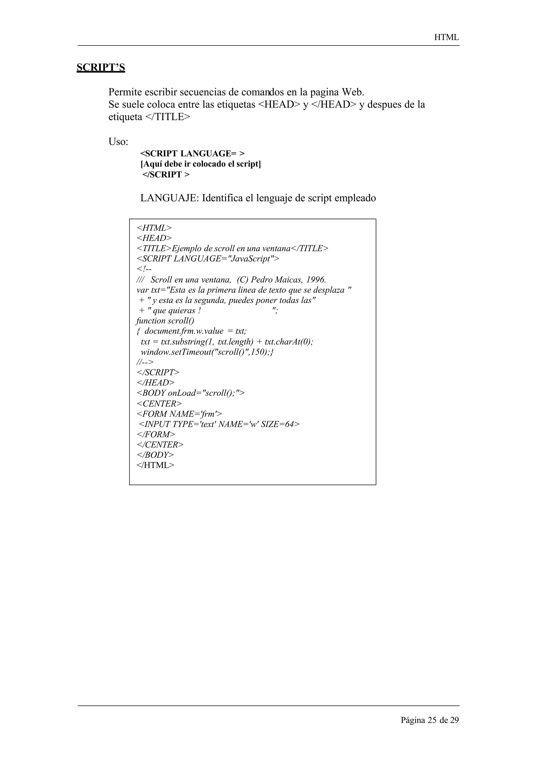 HTML 
Página 25 de 29 
SCRIPT’S 
Permite escribir secuencias de comandos en la pagina Web. 
Se suele coloca entre las etiquetas <HEAD> y </HEAD> y despues de la etiqueta </TITLE> 
Uso: 
<SCRIPT LANGUAGE= > [Aquí debe ir colocado el script] 
</SCRIPT > 
LANGUAJE: Identifica el lenguaje de script empleado 
<HTML> 
<HEAD> 
<TITLE>Ejemplo de scroll en una ventana</TITLE> 
<SCRIPT LANGUAGE="JavaScript"> 
<!-- 
/// Scroll en una ventana, (C) Pedro Maicas, 1996. 
var txt="Esta es la primera linea de texto que se desplaza " 
+ " y esta es la segunda, puedes poner todas las" 
+ " que quieras ! "; 
function scroll() 
{ document.frm.w.value = txt; 
txt = txt.substring(1, txt.length) + txt.charAt(0); 
window.setTimeout("scroll()",150);} 
//--> 
</SCRIPT> 
</HEAD> 
<BODY onLoad="scroll();"> 
<CENTER> 
<FORM NAME='frm'> 
<INPUT TYPE='text' NAME='w' SIZE=64> 
</FORM> 
</CENTER> 
</BODY> 
</HTML>  