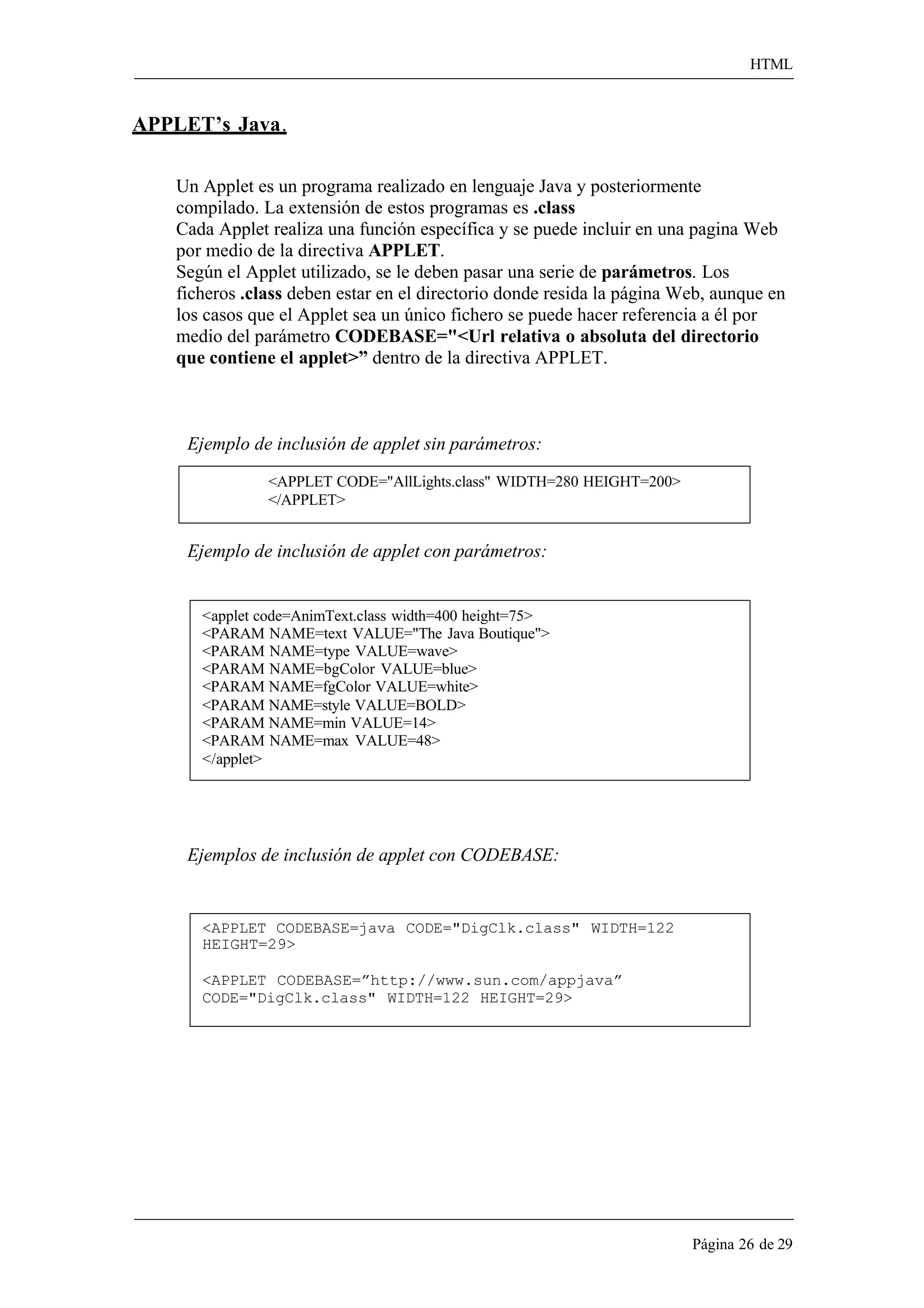 HTML 
Página 26 de 29 
APPLET’s Java. 
Un Applet es un programa realizado en lenguaje Java y posteriormente compilado. La extensión de estos programas es .class 
Cada Applet realiza una función específica y se puede incluir en una pagina Web por medio de la directiva APPLET. 
Según el Applet utilizado, se le deben pasar una serie de parámetros. Los 
ficheros .class deben estar en el directorio donde resida la página Web, aunque en los casos que el Applet sea un único fichero se puede hacer referencia a él por medio del parámetro CODEBASE="<Url relativa o absoluta del directorio 
que contiene el applet>” dentro de la directiva APPLET. 
Ejemplo de inclusión de applet sin parámetros: 
<APPLET CODE="AllLights.class" WIDTH=280 HEIGHT=200> 
</APPLET> 
Ejemplo de inclusión de applet con parámetros: 
<applet code=AnimText.class width=400 height=75> 
<PARAM NAME=text VALUE="The Java Boutique"> 
<PARAM NAME=type VALUE=wave> 
<PARAM NAME=bgColor VALUE=blue> 
<PARAM NAME=fgColor VALUE=white> 
<PARAM NAME=style VALUE=BOLD> 
<PARAM NAME=min VALUE=14> 
<PARAM NAME=max VALUE=48> 
</applet> 
Ejemplos de inclusión de applet con CODEBASE: 
<APPLET CODEBASE=java CODE="DigClk.class" WIDTH=122 
HEIGHT=29> 
<APPLET CODEBASE=”http://www.sun.com/appjava” CODE="DigClk.class" WIDTH=122 HEIGHT=29>  