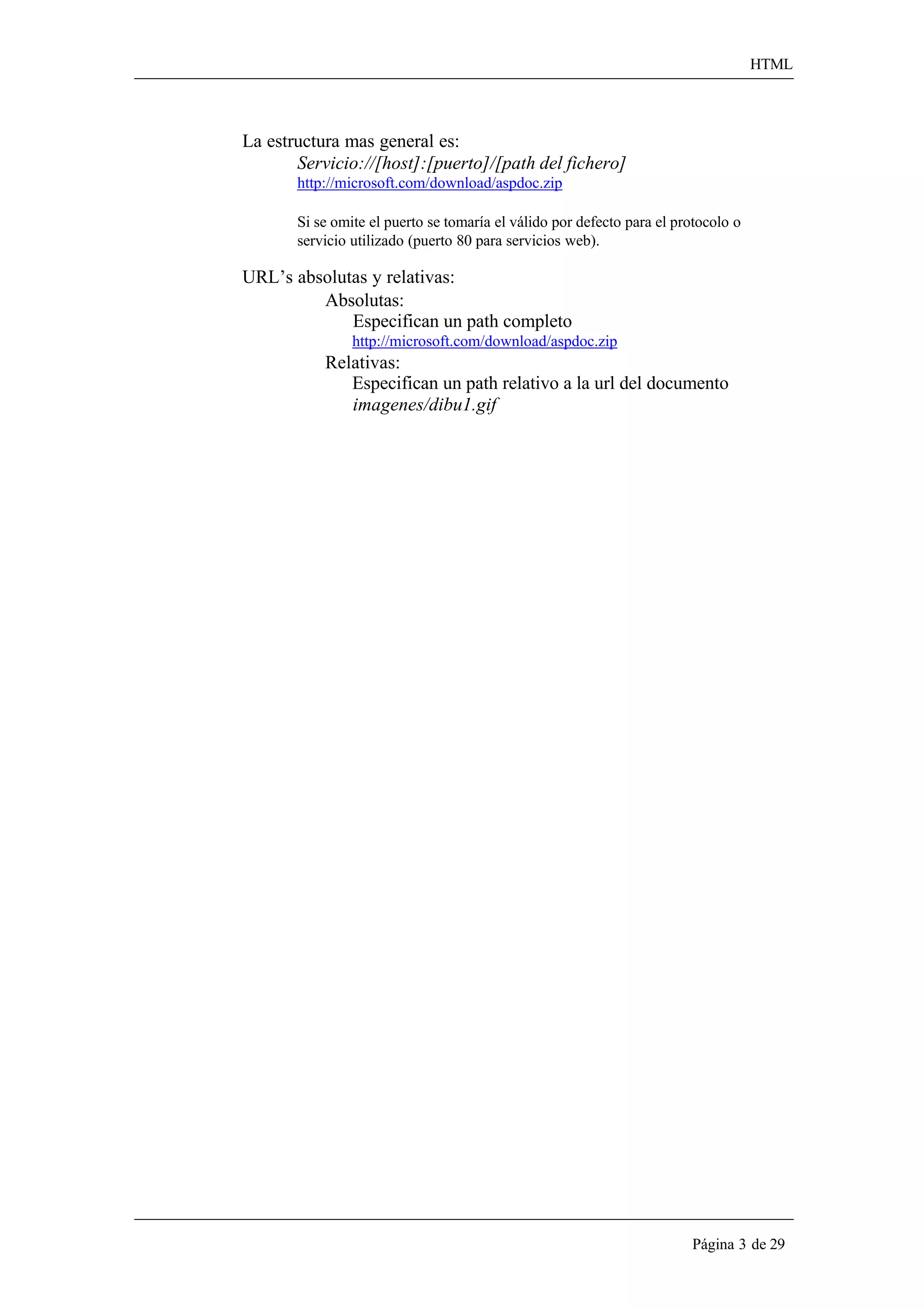 HTML 
Página 3 de 29 
La estructura mas general es: Servicio://[host]:[puerto]/[path del fichero] http://microsoft.com/download/aspdoc.zip 
Si se omite el puerto se tomaría el válido por defecto para el protocolo o servicio utilizado (puerto 80 para servicios web). 
URL’s absolutas y relativas: Absolutas: 
Especifican un path completo 
http://microsoft.com/download/aspdoc.zip 
Relativas: 
Especifican un path relativo a la url del documento 
imagenes/dibu1.gif  