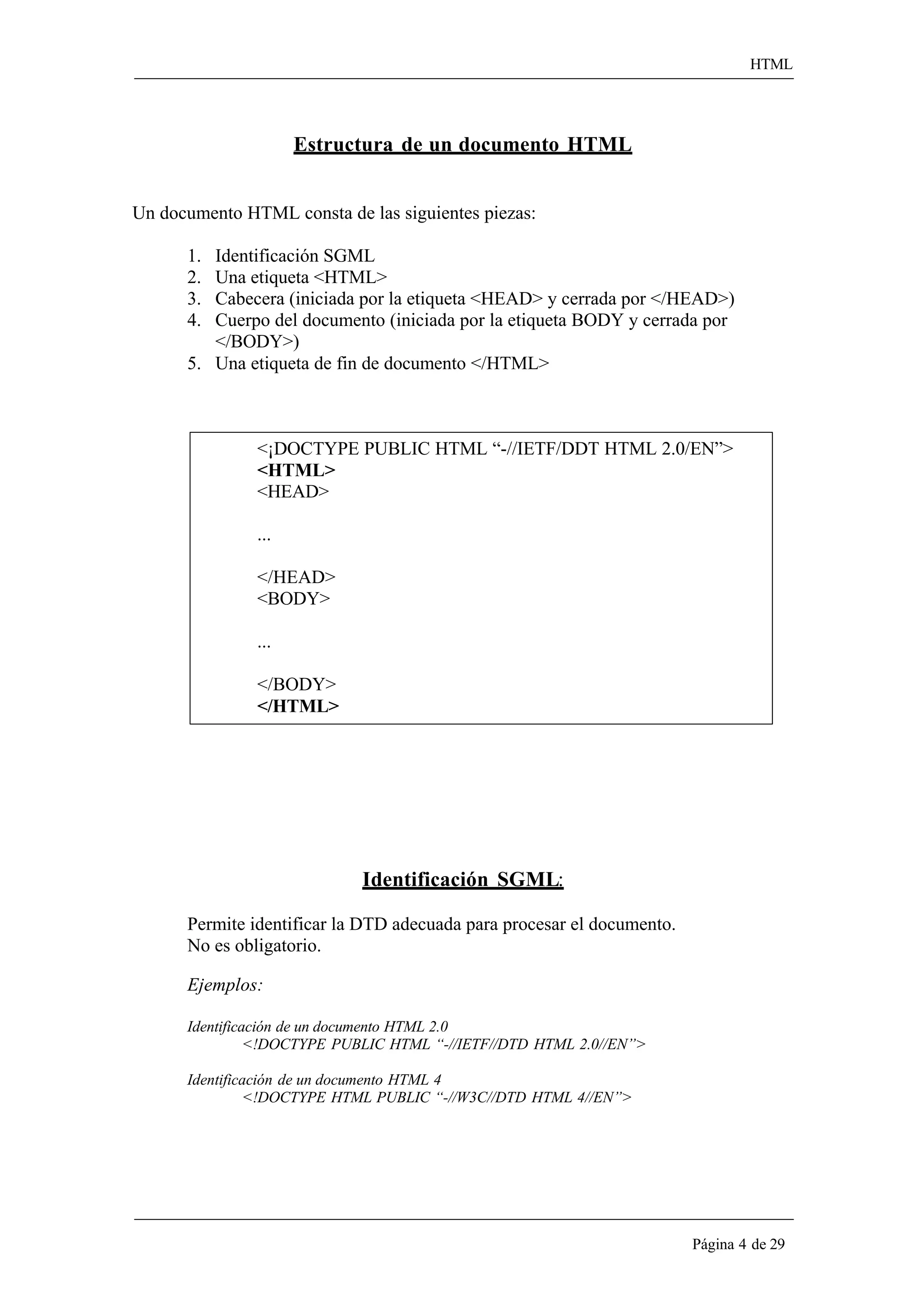 HTML 
Página 4 de 29 
Estructura de un documento HTML 
Un documento HTML consta de las siguientes piezas: 
1. Identificación SGML 
2. Una etiqueta <HTML> 
3. Cabecera (iniciada por la etiqueta <HEAD> y cerrada por </HEAD>) 
4. Cuerpo del documento (iniciada por la etiqueta BODY y cerrada por 
</BODY>) 
5. Una etiqueta de fin de documento </HTML> 
<¡DOCTYPE PUBLIC HTML “-//IETF/DDT HTML 2.0/EN”> 
<HTML> 
<HEAD> 
... 
</HEAD> 
<BODY> 
... 
</BODY> 
</HTML> 
Identificación SGML: 
Permite identificar la DTD adecuada para procesar el documento. No es obligatorio. 
Ejemplos: 
Identificación de un documento HTML 2.0 
<!DOCTYPE PUBLIC HTML “-//IETF//DTD HTML 2.0//EN”> 
Identificación de un documento HTML 4 
<!DOCTYPE HTML PUBLIC “-//W3C//DTD HTML 4//EN”>  