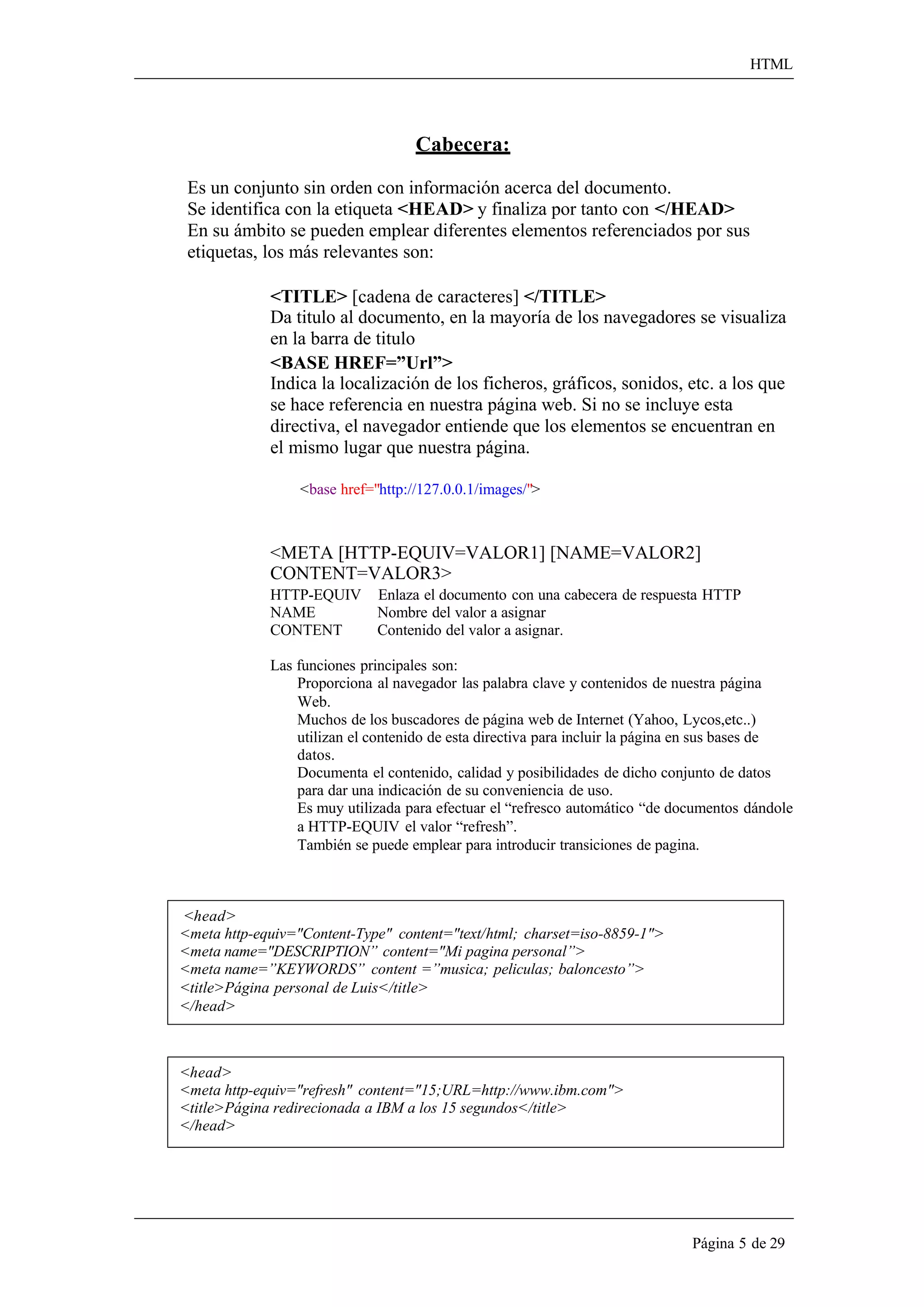 HTML 
Página 5 de 29 
Cabecera: 
Es un conjunto sin orden con información acerca del documento. 
Se identifica con la etiqueta <HEAD> y finaliza por tanto con </HEAD> En su ámbito se pueden emplear diferentes elementos referenciados por sus etiquetas, los más relevantes son: 
<TITLE> [cadena de caracteres] </TITLE> 
Da titulo al documento, en la mayoría de los navegadores se visualiza 
en la barra de titulo 
<BASE HREF=”Url”> 
Indica la localización de los ficheros, gráficos, sonidos, etc. a los que 
se hace referencia en nuestra página web. Si no se incluye esta directiva, el navegador entiende que los elementos se encuentran en el mismo lugar que nuestra página. 
<base href="http://127.0.0.1/images/"> 
<META [HTTP-EQUIV=VALOR1] [NAME=VALOR2] CONTENT=VALOR3> 
HTTP-EQUIV Enlaza el documento con una cabecera de respuesta HTTP NAME Nombre del valor a asignar 
CONTENT Contenido del valor a asignar. 
Las funciones principales son: 
Proporciona al navegador las palabra clave y contenidos de nuestra página 
Web. 
Muchos de los buscadores de página web de Internet (Yahoo, Lycos,etc..) utilizan el contenido de esta directiva para incluir la página en sus bases de datos. 
Documenta el contenido, calidad y posibilidades de dicho conjunto de datos para dar una indicación de su conveniencia de uso. 
Es muy utilizada para efectuar el “refresco automático “de documentos dándole 
a HTTP-EQUIV el valor “refresh”. 
También se puede emplear para introducir transiciones de pagina. 
<head> 
<meta http-equiv="Content-Type" content="text/html; charset=iso-8859-1"> 
<meta name="DESCRIPTION” content="Mi pagina personal”> 
<meta name=”KEYWORDS” content =”musica; peliculas; baloncesto”> 
<title>Página personal de Luis</title> 
</head> 
<head> 
<meta http-equiv="refresh" content="15;URL=http://www.ibm.com"> 
<title>Página redirecionada a IBM a los 15 segundos</title> 
</head>  