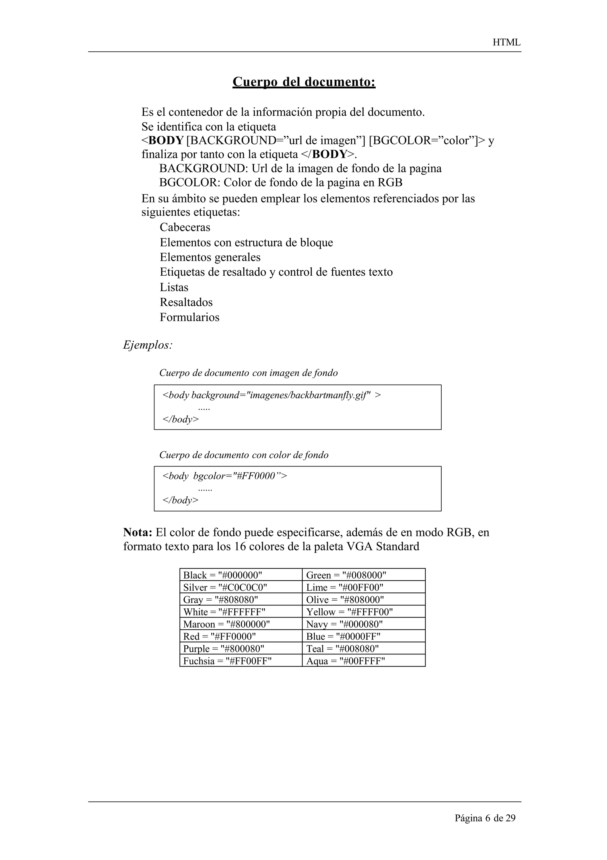 HTML 
Página 6 de 29 
Cuerpo del documento: 
Es el contenedor de la información propia del documento. Se identifica con la etiqueta 
<BODY [BACKGROUND=”url de imagen”] [BGCOLOR=”color”]> y 
finaliza por tanto con la etiqueta </BODY>. 
BACKGROUND: Url de la imagen de fondo de la pagina 
BGCOLOR: Color de fondo de la pagina en RGB 
En su ámbito se pueden emplear los elementos referenciados por las siguientes etiquetas: 
Cabeceras 
Elementos con estructura de bloque 
Elementos generales 
Etiquetas de resaltado y control de fuentes texto 
Listas Resaltados Formularios 
Ejemplos: 
Cuerpo de documento con imagen de fondo 
<body background="imagenes/backbartmanfly.gif" > 
..... 
</body> 
Cuerpo de documento con color de fondo 
<body bgcolor="#FF0000”> 
...... 
</body> 
Nota: El color de fondo puede especificarse, además de en modo RGB, en formato texto para los 16 colores de la paleta VGA Standard 
Black = "#000000" 
Green = "#008000" 
Silver = "#C0C0C0" 
Lime = "#00FF00" 
Gray = "#808080" 
Olive = "#808000" 
White = "#FFFFFF" 
Yellow = "#FFFF00" 
Maroon = "#800000" 
Navy = "#000080" 
Red = "#FF0000" 
Blue = "#0000FF" 
Purple = "#800080" 
Teal = "#008080" 
Fuchsia = "#FF00FF" 
Aqua = "#00FFFF"  
