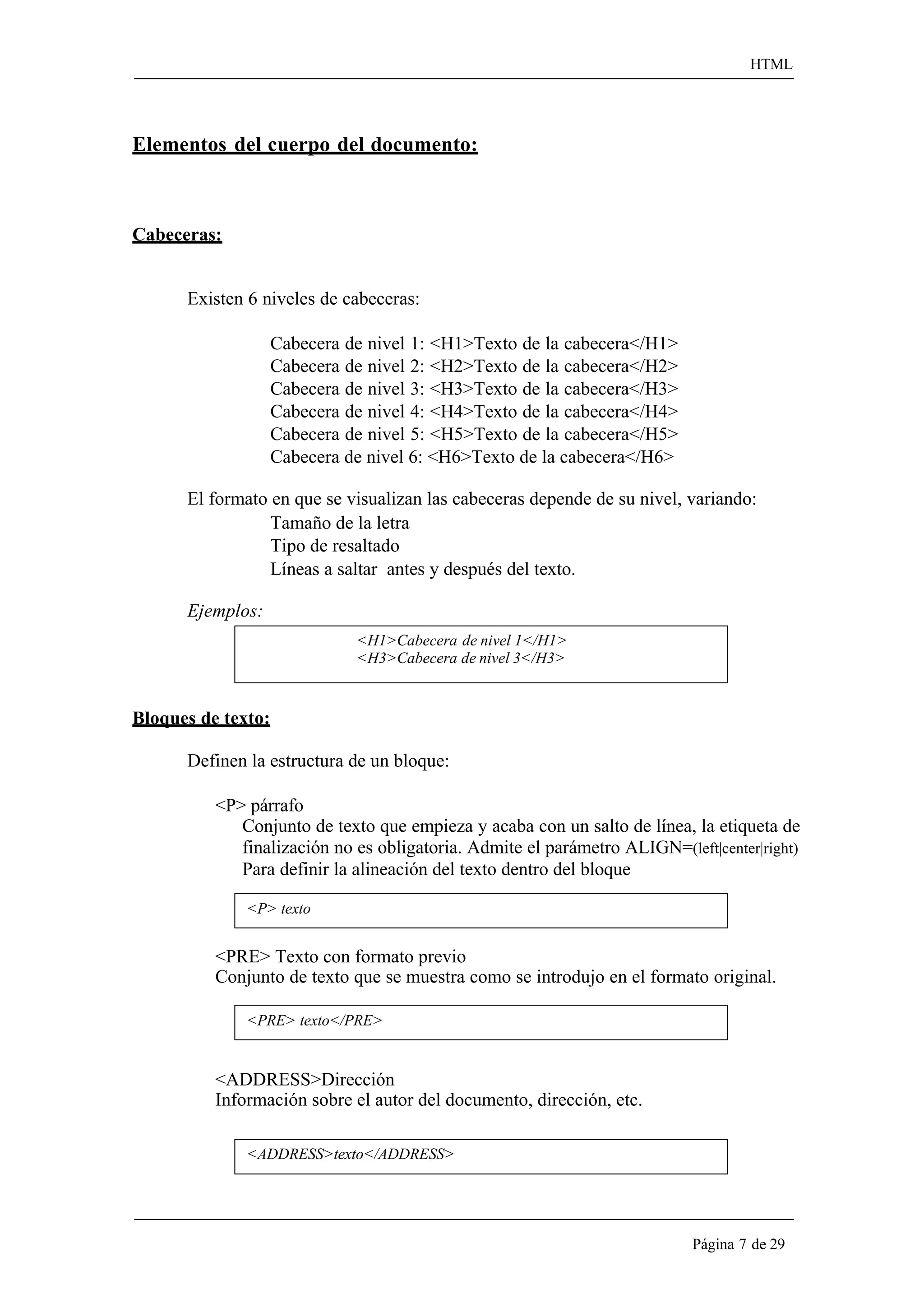 HTML 
Página 7 de 29 
Elementos del cuerpo del documento: 
Cabeceras: 
Existen 6 niveles de cabeceras: 
Cabecera de nivel 1: <H1>Texto de la cabecera</H1> Cabecera de nivel 2: <H2>Texto de la cabecera</H2> Cabecera de nivel 3: <H3>Texto de la cabecera</H3> Cabecera de nivel 4: <H4>Texto de la cabecera</H4> Cabecera de nivel 5: <H5>Texto de la cabecera</H5> Cabecera de nivel 6: <H6>Texto de la cabecera</H6> 
El formato en que se visualizan las cabeceras depende de su nivel, variando: Tamaño de la letra 
Tipo de resaltado 
Líneas a saltar antes y después del texto. 
Ejemplos: 
Bloques de texto: 
<H1>Cabecera de nivel 1</H1> 
<H3>Cabecera de nivel 3</H3> 
Definen la estructura de un bloque: 
<P> párrafo 
Conjunto de texto que empieza y acaba con un salto de línea, la etiqueta de 
finalización no es obligatoria. Admite el parámetro ALIGN=(left|center|right) 
Para definir la alineación del texto dentro del bloque 
<P> texto 
<PRE> Texto con formato previo 
Conjunto de texto que se muestra como se introdujo en el formato original. 
<PRE> texto</PRE> 
<ADDRESS>Dirección 
Información sobre el autor del documento, dirección, etc. 
<ADDRESS>texto</ADDRESS>  