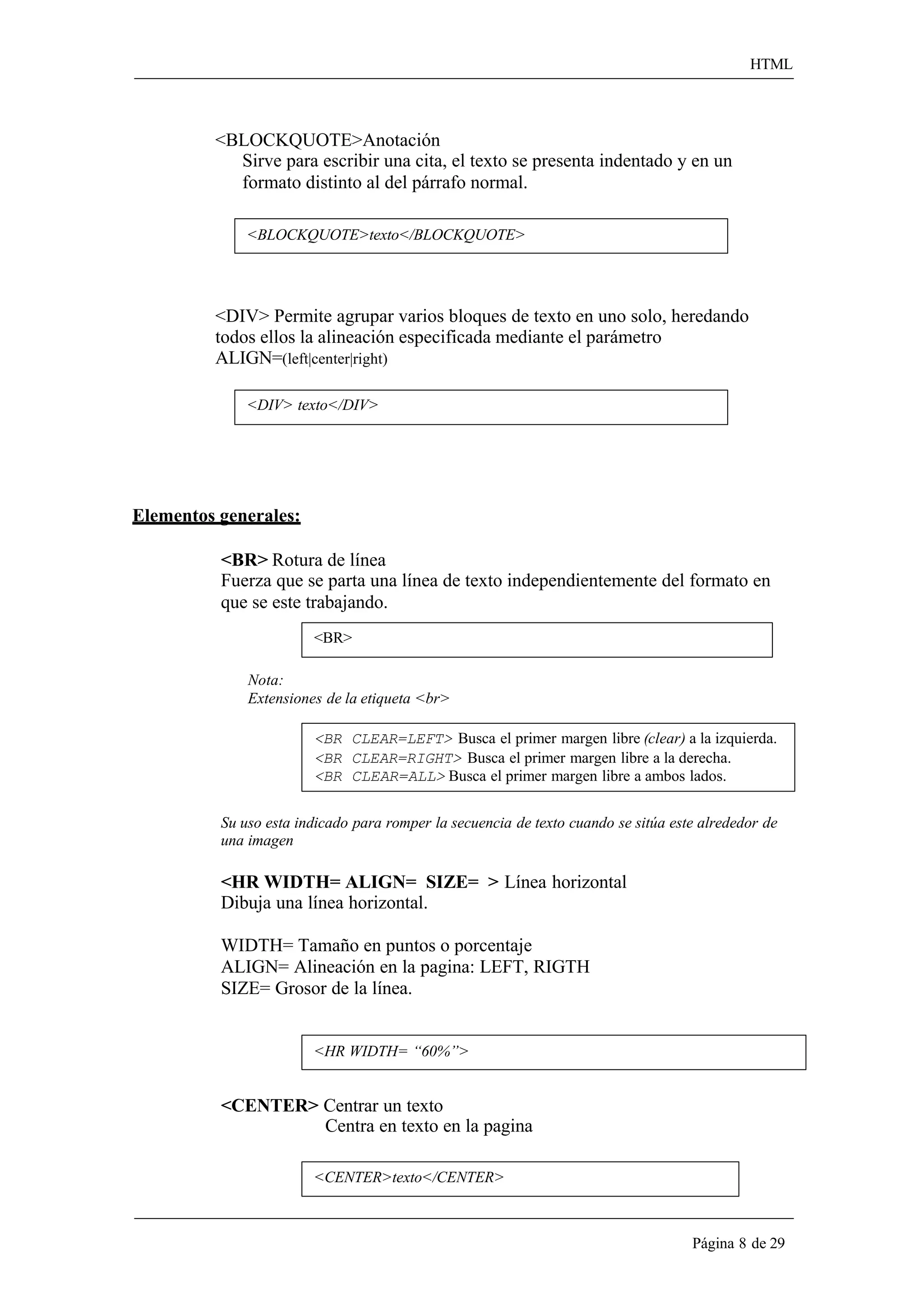 HTML 
Página 8 de 29 
<BLOCKQUOTE>Anotación 
Sirve para escribir una cita, el texto se presenta indentado y en un 
formato distinto al del párrafo normal. 
<BLOCKQUOTE>texto</BLOCKQUOTE> 
<DIV> Permite agrupar varios bloques de texto en uno solo, heredando todos ellos la alineación especificada mediante el parámetro ALIGN=(left|center|right) 
<DIV> texto</DIV> 
Elementos generales: 
<BR> Rotura de línea 
Fuerza que se parta una línea de texto independientemente del formato en 
que se este trabajando. 
<BR> 
Nota: 
Extensiones de la etiqueta <br> 
<BR CLEAR=LEFT> Busca el primer margen libre (clear) a la izquierda. 
<BR CLEAR=RIGHT> Busca el primer margen libre a la derecha. 
<BR CLEAR=ALL> Busca el primer margen libre a ambos lados. 
Su uso esta indicado para romper la secuencia de texto cuando se sitúa este alrededor de una imagen 
<HR WIDTH= ALIGN= SIZE= > Línea horizontal 
Dibuja una línea horizontal. 
WIDTH= Tamaño en puntos o porcentaje ALIGN= Alineación en la pagina: LEFT, RIGTH SIZE= Grosor de la línea. 
<HR WIDTH= “60%”> 
<CENTER> Centrar un texto 
Centra en texto en la pagina 
<CENTER>texto</CENTER>  