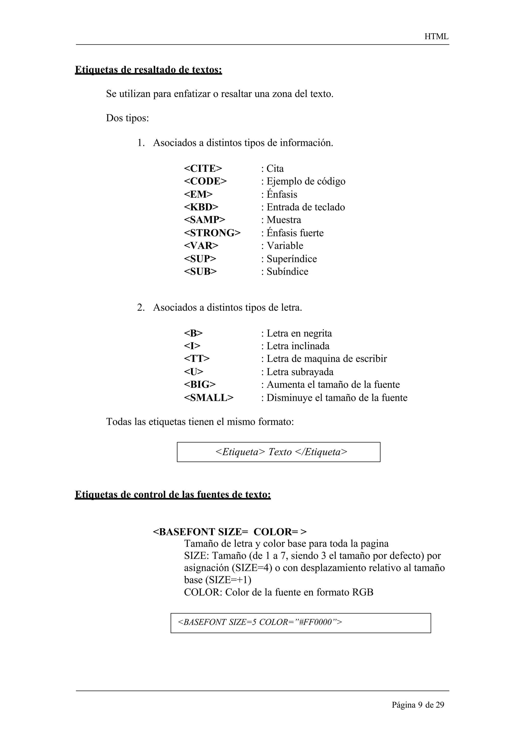 HTML 
Página 9 de 29 
Etiquetas de resaltado de textos: 
Se utilizan para enfatizar o resaltar una zona del texto. Dos tipos: 
1. Asociados a distintos tipos de información. 
<CITE> : Cita 
<CODE> : Ejemplo de código 
<EM> : Énfasis 
<KBD> : Entrada de teclado 
<SAMP> : Muestra 
<STRONG> : Énfasis fuerte 
<VAR> : Variable 
<SUP> : Superíndice 
<SUB> : Subíndice 
2. Asociados a distintos tipos de letra. 
<B> : Letra en negrita 
<I> : Letra inclinada 
<TT> : Letra de maquina de escribir 
<U> : Letra subrayada 
<BIG> : Aumenta el tamaño de la fuente 
<SMALL> : Disminuye el tamaño de la fuente 
Todas las etiquetas tienen el mismo formato: 
<Etiqueta> Texto </Etiqueta> 
Etiquetas de control de las fuentes de texto: 
<BASEFONT SIZE= COLOR= > 
Tamaño de letra y color base para toda la pagina 
SIZE: Tamaño (de 1 a 7, siendo 3 el tamaño por defecto) por asignación (SIZE=4) o con desplazamiento relativo al tamaño base (SIZE=+1) 
COLOR: Color de la fuente en formato RGB 
<BASEFONT SIZE=5 COLOR=”#FF0000”>  