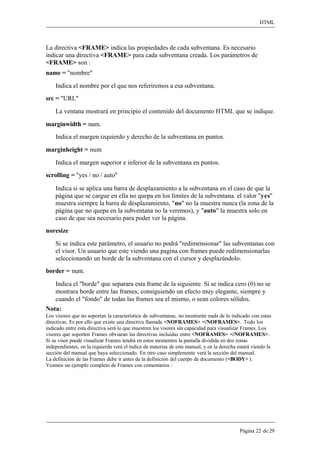 HTML 
Página 22 de 29 
La directiva <FRAME> indica las propiedades de cada subventana. Es necesario indicar una directiva <FRAME> para cada subventana creada. Los parámetros de 
<FRAME> son : 
name = "nombre" 
Indica el nombre por el que nos referiremos a esa subventana. 
src = "URL" 
La ventana mostrará en principio el contenido del documento HTML que se indique. 
marginwidth = num. 
Indica el margen izquierdo y derecho de la subventana en puntos. 
marginheight = num 
Indica el margen superior e inferior de la subventana en puntos. 
scrolling = "yes / no / auto" 
Indica si se aplica una barra de desplazamiento a la subventana en el caso de que la página que se cargue en ella no quepa en los límites de la subventana. el valor "yes" muestra siempre la barra de desplazamiento, "no" no la muestra nunca (la zona de la página que no quepa en la subventana no la veremos), y "auto" la muestra solo en caso de que sea necesario para poder ver la página. 
noresize 
Si se indica este parámetro, el usuario no podrá "redimensionar" las subventanas con el visor. Un usuario que este viendo una pagina con frames puede redimensionarlas seleccionando un borde de la subventana con el cursor y desplazándolo. 
border = num. 
Indica el "borde" que separara esta frame de la siguiente. Si se indica cero (0) no se mostrara borde entre las frames, consiguiendo un efecto muy elegante, siempre y cuando el "fondo" de todas las frames sea el mismo, o sean colores sólidos. 
Nota: 
Los visores que no soportan la característica de subventanas, no mostrarán nada de lo indicado con estas directivas. Es por ello que existe una directiva llamada <NOFRAMES> </NOFRAMES>. Todo los indicado entre esta directiva será lo que muestren los visores sin capacidad para visualizar Frames. Los visores que soporten Frames obviaran las directivas incluidas entre <NOFRAMES> </NOFRAMES>. Si su visor puede visualizar Frames tendrá en estos momentos la pantalla dividida en dos zonas independientes, en la izquierda verá el índice de materias de este manual, y en la derecha estará viendo la sección del manual que haya seleccionado. En otro caso simplemente verá la sección del manual. 
La definición de las Frames debe ir antes de la definición del cuerpo de documento (<BODY> ). Veamos un ejemplo completo de Frames con comentarios :  