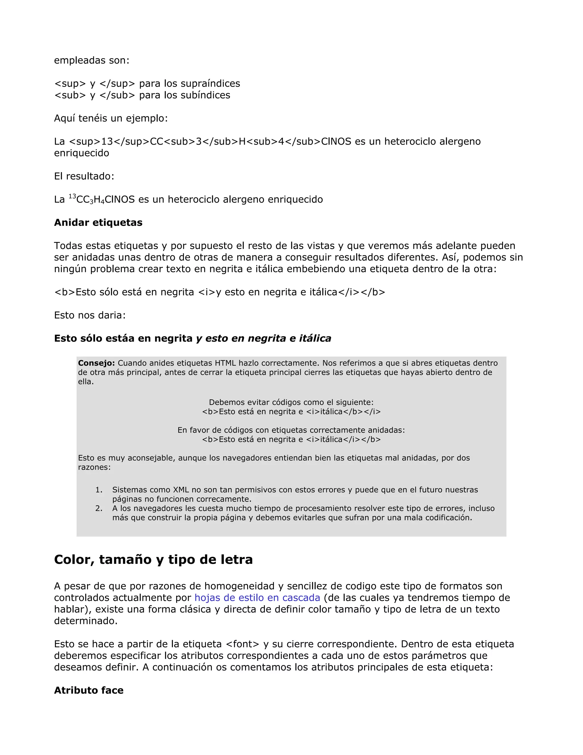 empleadas son:
<sup> y </sup> para los supraíndices
<sub> y </sub> para los subíndices
Aquí tenéis un ejemplo:
La <sup>13</sup>CC<sub>3</sub>H<sub>4</sub>ClNOS es un heterociclo alergeno
enriquecido
El resultado:
La 13
CC3H4ClNOS es un heterociclo alergeno enriquecido
Anidar etiquetas
Todas estas etiquetas y por supuesto el resto de las vistas y que veremos más adelante pueden
ser anidadas unas dentro de otras de manera a conseguir resultados diferentes. Así, podemos sin
ningún problema crear texto en negrita e itálica embebiendo una etiqueta dentro de la otra:
<b>Esto sólo está en negrita <i>y esto en negrita e itálica</i></b>
Esto nos daria:
Esto sólo estáa en negrita y esto en negrita e itálica
Consejo: Cuando anides etiquetas HTML hazlo correctamente. Nos referimos a que si abres etiquetas dentro
de otra más principal, antes de cerrar la etiqueta principal cierres las etiquetas que hayas abierto dentro de
ella.
Debemos evitar códigos como el siguiente:
<b>Esto está en negrita e <i>itálica</b></i>
En favor de códigos con etiquetas correctamente anidadas:
<b>Esto está en negrita e <i>itálica</i></b>
Esto es muy aconsejable, aunque los navegadores entiendan bien las etiquetas mal anidadas, por dos
razones:
1. Sistemas como XML no son tan permisivos con estos errores y puede que en el futuro nuestras
páginas no funcionen correcamente.
2. A los navegadores les cuesta mucho tiempo de procesamiento resolver este tipo de errores, incluso
más que construir la propia página y debemos evitarles que sufran por una mala codificación.
Color, tamaño y tipo de letra
A pesar de que por razones de homogeneidad y sencillez de codigo este tipo de formatos son
controlados actualmente por hojas de estilo en cascada (de las cuales ya tendremos tiempo de
hablar), existe una forma clásica y directa de definir color tamaño y tipo de letra de un texto
determinado.
Esto se hace a partir de la etiqueta <font> y su cierre correspondiente. Dentro de esta etiqueta
deberemos especificar los atributos correspondientes a cada uno de estos parámetros que
deseamos definir. A continuación os comentamos los atributos principales de esta etiqueta:
Atributo face
 