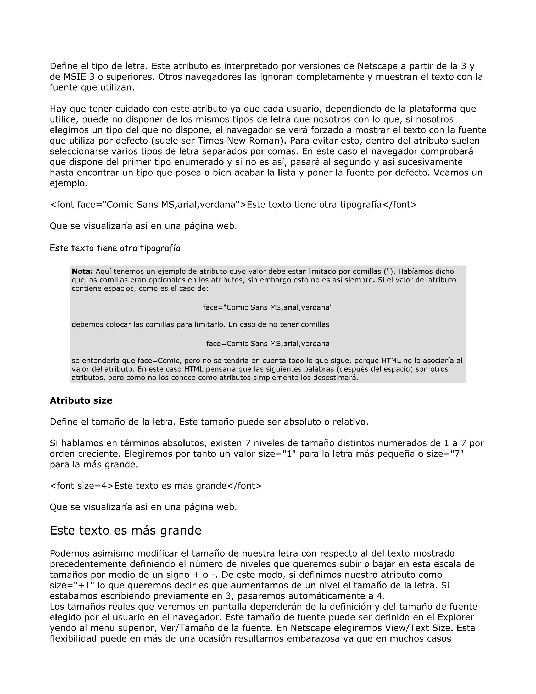 Define el tipo de letra. Este atributo es interpretado por versiones de Netscape a partir de la 3 y
de MSIE 3 o superiores. Otros navegadores las ignoran completamente y muestran el texto con la
fuente que utilizan.
Hay que tener cuidado con este atributo ya que cada usuario, dependiendo de la plataforma que
utilice, puede no disponer de los mismos tipos de letra que nosotros con lo que, si nosotros
elegimos un tipo del que no dispone, el navegador se verá forzado a mostrar el texto con la fuente
que utiliza por defecto (suele ser Times New Roman). Para evitar esto, dentro del atributo suelen
seleccionarse varios tipos de letra separados por comas. En este caso el navegador comprobará
que dispone del primer tipo enumerado y si no es así, pasará al segundo y así sucesivamente
hasta encontrar un tipo que posea o bien acabar la lista y poner la fuente por defecto. Veamos un
ejemplo.
<font face="Comic Sans MS,arial,verdana">Este texto tiene otra tipografía</font>
Que se visualizaría así en una página web.
Este texto tiene otra tipografía
Nota: Aquí tenemos un ejemplo de atributo cuyo valor debe estar limitado por comillas ("). Habíamos dicho
que las comillas eran opcionales en los atributos, sin embargo esto no es así siempre. Si el valor del atributo
contiene espacios, como es el caso de:
face="Comic Sans MS,arial,verdana"
debemos colocar las comillas para limitarlo. En caso de no tener comillas
face=Comic Sans MS,arial,verdana
se entendería que face=Comic, pero no se tendría en cuenta todo lo que sigue, porque HTML no lo asociaría al
valor del atributo. En este caso HTML pensaría que las siguientes palabras (después del espacio) son otros
atributos, pero como no los conoce como atributos simplemente los desestimará.
Atributo size
Define el tamaño de la letra. Este tamaño puede ser absoluto o relativo.
Si hablamos en términos absolutos, existen 7 niveles de tamaño distintos numerados de 1 a 7 por
orden creciente. Elegiremos por tanto un valor size="1" para la letra más pequeña o size="7"
para la más grande.
<font size=4>Este texto es más grande</font>
Que se visualizaría así en una página web.
Este texto es más grande
Podemos asimismo modificar el tamaño de nuestra letra con respecto al del texto mostrado
precedentemente definiendo el número de niveles que queremos subir o bajar en esta escala de
tamaños por medio de un signo + o -. De este modo, si definimos nuestro atributo como
size="+1" lo que queremos decir es que aumentamos de un nivel el tamaño de la letra. Si
estabamos escribiendo previamente en 3, pasaremos automáticamente a 4.
Los tamaños reales que veremos en pantalla dependerán de la definición y del tamaño de fuente
elegido por el usuario en el navegador. Este tamaño de fuente puede ser definido en el Explorer
yendo al menu superior, Ver/Tamaño de la fuente. En Netscape elegiremos View/Text Size. Esta
flexibilidad puede en más de una ocasión resultarnos embarazosa ya que en muchos casos
 