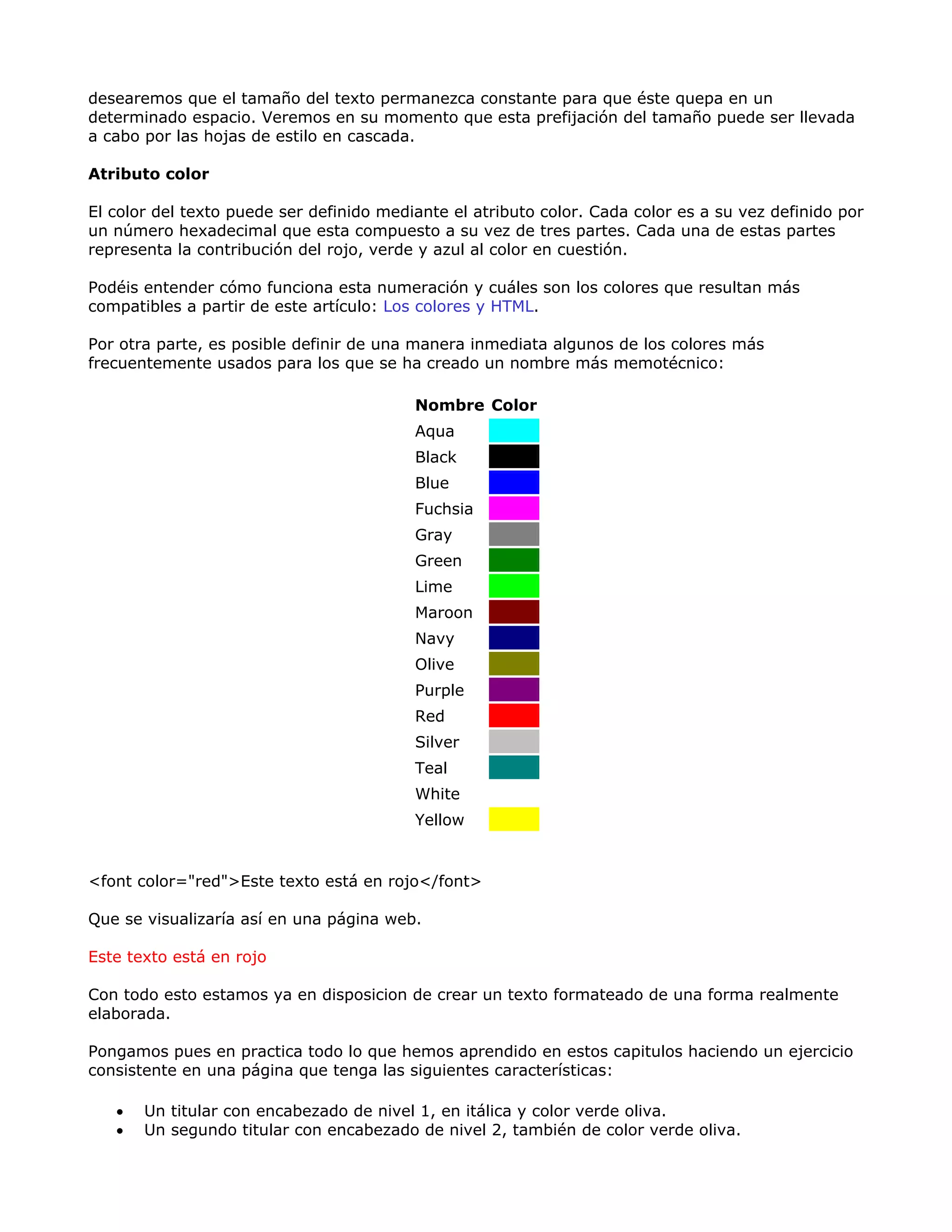 desearemos que el tamaño del texto permanezca constante para que éste quepa en un
determinado espacio. Veremos en su momento que esta prefijación del tamaño puede ser llevada
a cabo por las hojas de estilo en cascada.
Atributo color
El color del texto puede ser definido mediante el atributo color. Cada color es a su vez definido por
un número hexadecimal que esta compuesto a su vez de tres partes. Cada una de estas partes
representa la contribución del rojo, verde y azul al color en cuestión.
Podéis entender cómo funciona esta numeración y cuáles son los colores que resultan más
compatibles a partir de este artículo: Los colores y HTML.
Por otra parte, es posible definir de una manera inmediata algunos de los colores más
frecuentemente usados para los que se ha creado un nombre más memotécnico:
Nombre Color
Aqua
Black
Blue
Fuchsia
Gray
Green
Lime
Maroon
Navy
Olive
Purple
Red
Silver
Teal
White
Yellow
<font color="red">Este texto está en rojo</font>
Que se visualizaría así en una página web.
Este texto está en rojo
Con todo esto estamos ya en disposicion de crear un texto formateado de una forma realmente
elaborada.
Pongamos pues en practica todo lo que hemos aprendido en estos capitulos haciendo un ejercicio
consistente en una página que tenga las siguientes características:
• Un titular con encabezado de nivel 1, en itálica y color verde oliva.
• Un segundo titular con encabezado de nivel 2, también de color verde oliva.
 