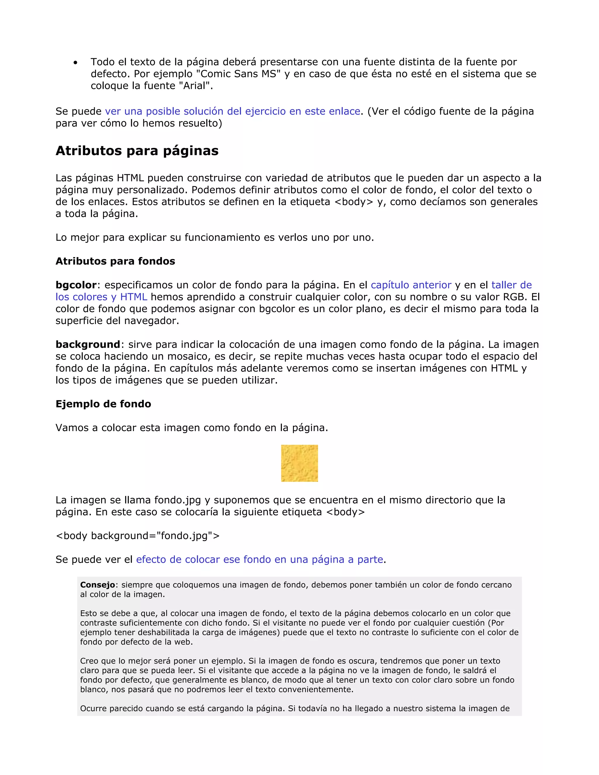 • Todo el texto de la página deberá presentarse con una fuente distinta de la fuente por
defecto. Por ejemplo "Comic Sans MS" y en caso de que ésta no esté en el sistema que se
coloque la fuente "Arial".
Se puede ver una posible solución del ejercicio en este enlace. (Ver el código fuente de la página
para ver cómo lo hemos resuelto)
Atributos para páginas
Las páginas HTML pueden construirse con variedad de atributos que le pueden dar un aspecto a la
página muy personalizado. Podemos definir atributos como el color de fondo, el color del texto o
de los enlaces. Estos atributos se definen en la etiqueta <body> y, como decíamos son generales
a toda la página.
Lo mejor para explicar su funcionamiento es verlos uno por uno.
Atributos para fondos
bgcolor: especificamos un color de fondo para la página. En el capítulo anterior y en el taller de
los colores y HTML hemos aprendido a construir cualquier color, con su nombre o su valor RGB. El
color de fondo que podemos asignar con bgcolor es un color plano, es decir el mismo para toda la
superficie del navegador.
background: sirve para indicar la colocación de una imagen como fondo de la página. La imagen
se coloca haciendo un mosaico, es decir, se repite muchas veces hasta ocupar todo el espacio del
fondo de la página. En capítulos más adelante veremos como se insertan imágenes con HTML y
los tipos de imágenes que se pueden utilizar.
Ejemplo de fondo
Vamos a colocar esta imagen como fondo en la página.
La imagen se llama fondo.jpg y suponemos que se encuentra en el mismo directorio que la
página. En este caso se colocaría la siguiente etiqueta <body>
<body background="fondo.jpg">
Se puede ver el efecto de colocar ese fondo en una página a parte.
Consejo: siempre que coloquemos una imagen de fondo, debemos poner también un color de fondo cercano
al color de la imagen.
Esto se debe a que, al colocar una imagen de fondo, el texto de la página debemos colocarlo en un color que
contraste suficientemente con dicho fondo. Si el visitante no puede ver el fondo por cualquier cuestión (Por
ejemplo tener deshabilitada la carga de imágenes) puede que el texto no contraste lo suficiente con el color de
fondo por defecto de la web.
Creo que lo mejor será poner un ejemplo. Si la imagen de fondo es oscura, tendremos que poner un texto
claro para que se pueda leer. Si el visitante que accede a la página no ve la imagen de fondo, le saldrá el
fondo por defecto, que generalmente es blanco, de modo que al tener un texto con color claro sobre un fondo
blanco, nos pasará que no podremos leer el texto convenientemente.
Ocurre parecido cuando se está cargando la página. Si todavía no ha llegado a nuestro sistema la imagen de
 