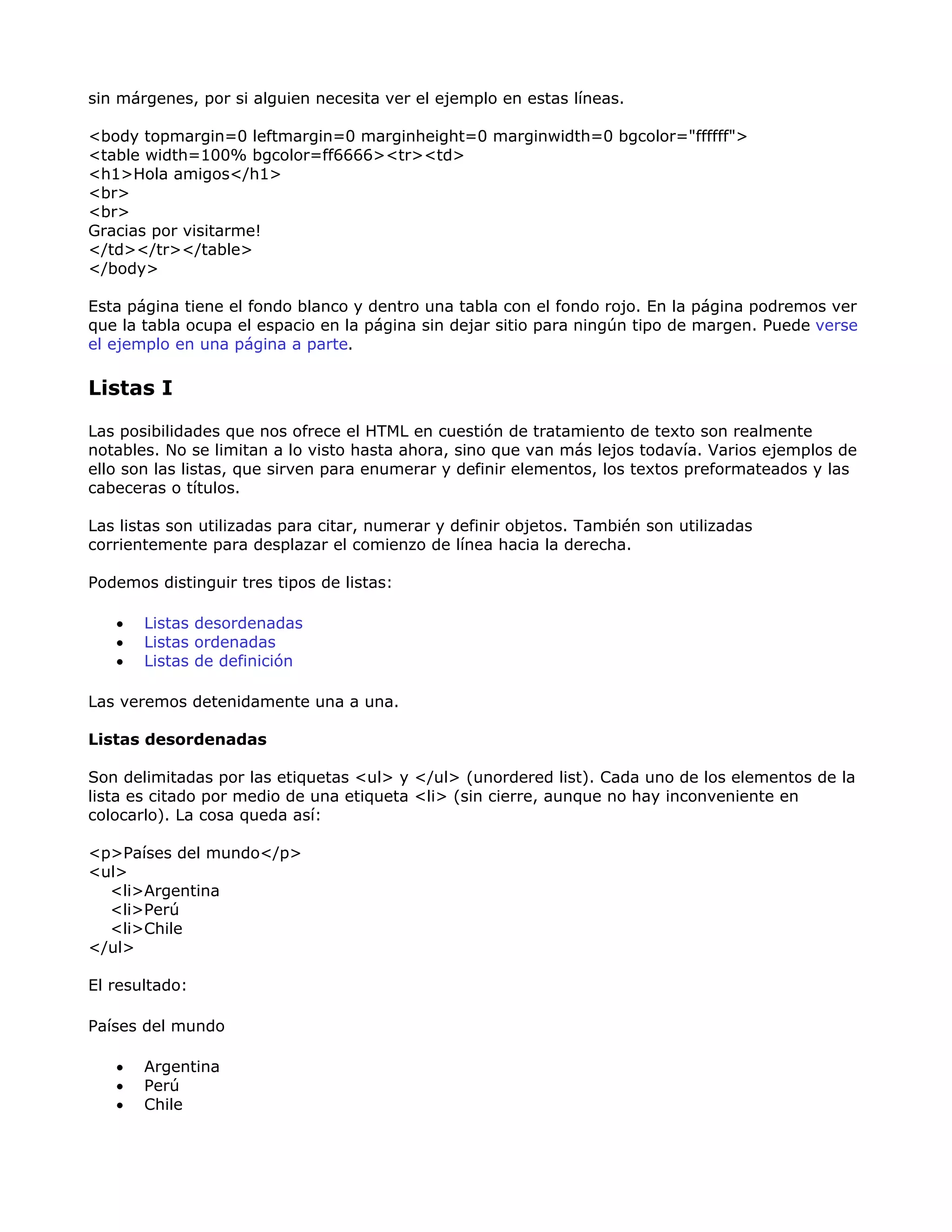 sin márgenes, por si alguien necesita ver el ejemplo en estas líneas.
<body topmargin=0 leftmargin=0 marginheight=0 marginwidth=0 bgcolor="ffffff">
<table width=100% bgcolor=ff6666><tr><td>
<h1>Hola amigos</h1>
<br>
<br>
Gracias por visitarme!
</td></tr></table>
</body>
Esta página tiene el fondo blanco y dentro una tabla con el fondo rojo. En la página podremos ver
que la tabla ocupa el espacio en la página sin dejar sitio para ningún tipo de margen. Puede verse
el ejemplo en una página a parte.
Listas I
Las posibilidades que nos ofrece el HTML en cuestión de tratamiento de texto son realmente
notables. No se limitan a lo visto hasta ahora, sino que van más lejos todavía. Varios ejemplos de
ello son las listas, que sirven para enumerar y definir elementos, los textos preformateados y las
cabeceras o títulos.
Las listas son utilizadas para citar, numerar y definir objetos. También son utilizadas
corrientemente para desplazar el comienzo de línea hacia la derecha.
Podemos distinguir tres tipos de listas:
• Listas desordenadas
• Listas ordenadas
• Listas de definición
Las veremos detenidamente una a una.
Listas desordenadas
Son delimitadas por las etiquetas <ul> y </ul> (unordered list). Cada uno de los elementos de la
lista es citado por medio de una etiqueta <li> (sin cierre, aunque no hay inconveniente en
colocarlo). La cosa queda así:
<p>Países del mundo</p>
<ul>
<li>Argentina
<li>Perú
<li>Chile
</ul>
El resultado:
Países del mundo
• Argentina
• Perú
• Chile
 