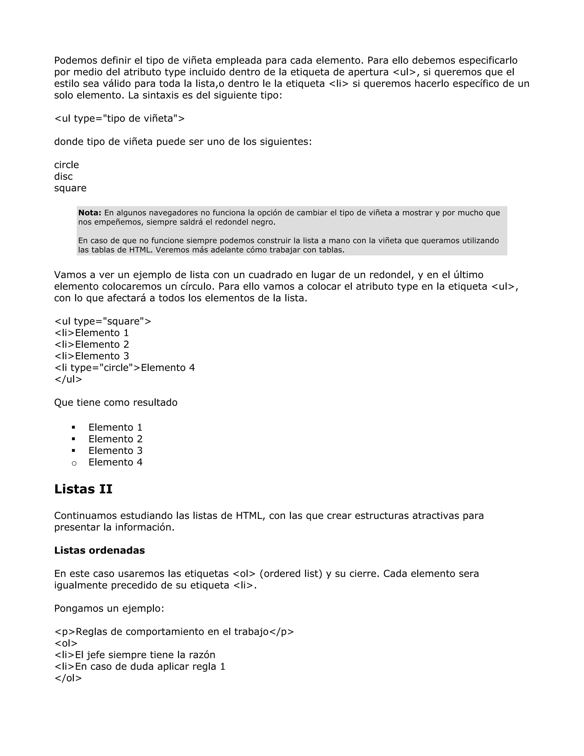 Podemos definir el tipo de viñeta empleada para cada elemento. Para ello debemos especificarlo
por medio del atributo type incluido dentro de la etiqueta de apertura <ul>, si queremos que el
estilo sea válido para toda la lista,o dentro le la etiqueta <li> si queremos hacerlo específico de un
solo elemento. La sintaxis es del siguiente tipo:
<ul type="tipo de viñeta">
donde tipo de viñeta puede ser uno de los siguientes:
circle
disc
square
Nota: En algunos navegadores no funciona la opción de cambiar el tipo de viñeta a mostrar y por mucho que
nos empeñemos, siempre saldrá el redondel negro.
En caso de que no funcione siempre podemos construir la lista a mano con la viñeta que queramos utilizando
las tablas de HTML. Veremos más adelante cómo trabajar con tablas.
Vamos a ver un ejemplo de lista con un cuadrado en lugar de un redondel, y en el último
elemento colocaremos un círculo. Para ello vamos a colocar el atributo type en la etiqueta <ul>,
con lo que afectará a todos los elementos de la lista.
<ul type="square">
<li>Elemento 1
<li>Elemento 2
<li>Elemento 3
<li type="circle">Elemento 4
</ul>
Que tiene como resultado
Elemento 1
Elemento 2
Elemento 3
o Elemento 4
Listas II
Continuamos estudiando las listas de HTML, con las que crear estructuras atractivas para
presentar la información.
Listas ordenadas
En este caso usaremos las etiquetas <ol> (ordered list) y su cierre. Cada elemento sera
igualmente precedido de su etiqueta <li>.
Pongamos un ejemplo:
<p>Reglas de comportamiento en el trabajo</p>
<ol>
<li>El jefe siempre tiene la razón
<li>En caso de duda aplicar regla 1
</ol>
 