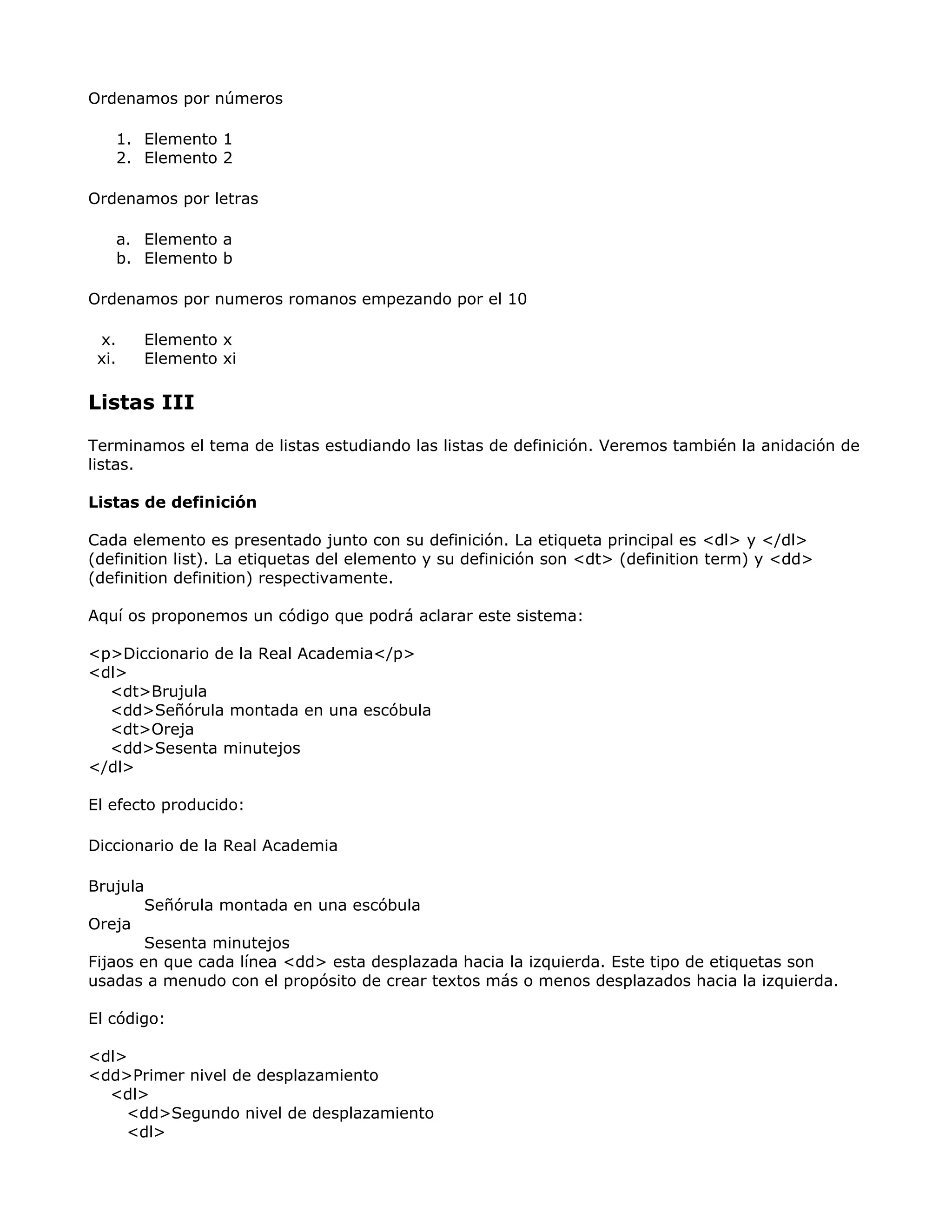 Ordenamos por números
1. Elemento 1
2. Elemento 2
Ordenamos por letras
a. Elemento a
b. Elemento b
Ordenamos por numeros romanos empezando por el 10
x. Elemento x
xi. Elemento xi
Listas III
Terminamos el tema de listas estudiando las listas de definición. Veremos también la anidación de
listas.
Listas de definición
Cada elemento es presentado junto con su definición. La etiqueta principal es <dl> y </dl>
(definition list). La etiquetas del elemento y su definición son <dt> (definition term) y <dd>
(definition definition) respectivamente.
Aquí os proponemos un código que podrá aclarar este sistema:
<p>Diccionario de la Real Academia</p>
<dl>
<dt>Brujula
<dd>Señórula montada en una escóbula
<dt>Oreja
<dd>Sesenta minutejos
</dl>
El efecto producido:
Diccionario de la Real Academia
Brujula
Señórula montada en una escóbula
Oreja
Sesenta minutejos
Fijaos en que cada línea <dd> esta desplazada hacia la izquierda. Este tipo de etiquetas son
usadas a menudo con el propósito de crear textos más o menos desplazados hacia la izquierda.
El código:
<dl>
<dd>Primer nivel de desplazamiento
<dl>
<dd>Segundo nivel de desplazamiento
<dl>
 