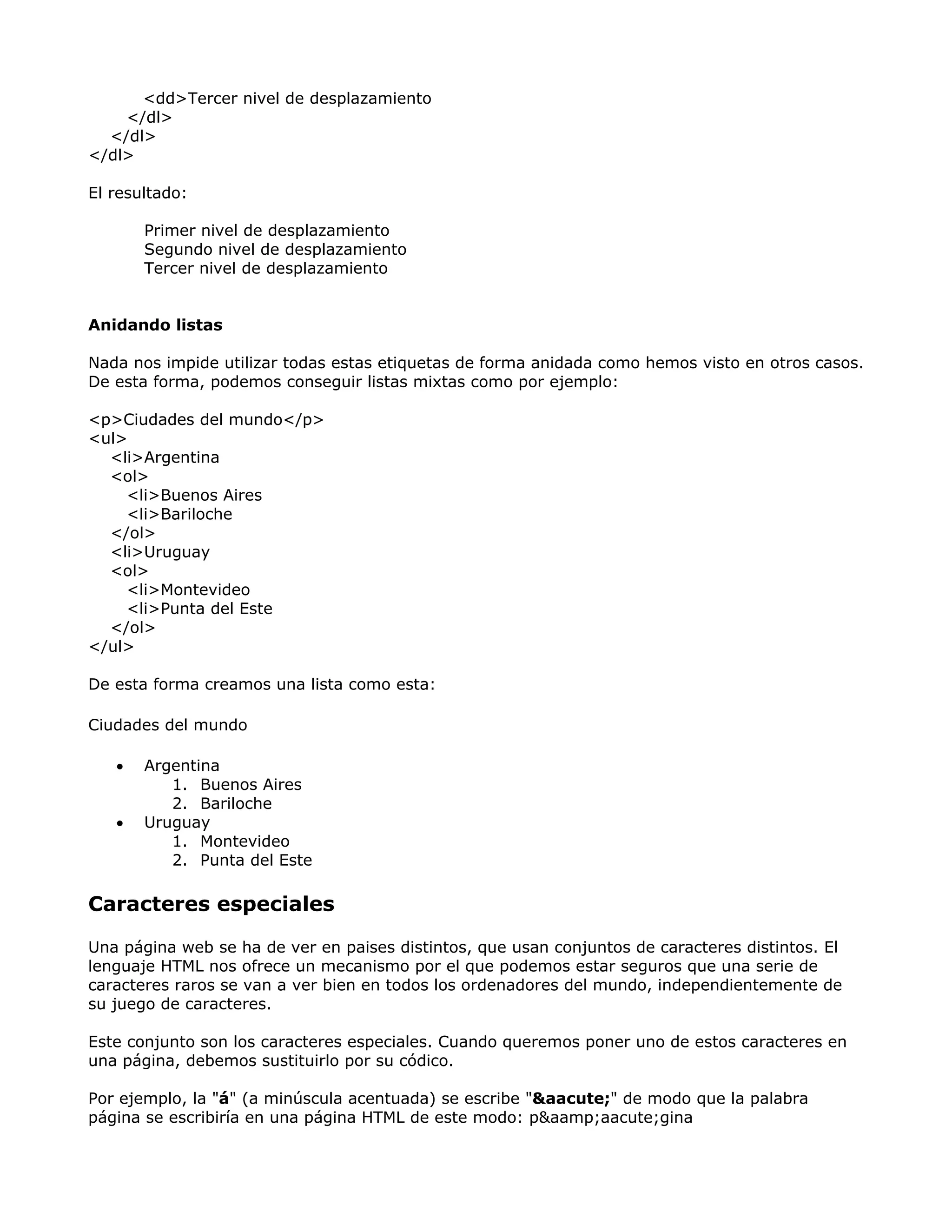 <dd>Tercer nivel de desplazamiento
</dl>
</dl>
</dl>
El resultado:
Primer nivel de desplazamiento
Segundo nivel de desplazamiento
Tercer nivel de desplazamiento
Anidando listas
Nada nos impide utilizar todas estas etiquetas de forma anidada como hemos visto en otros casos.
De esta forma, podemos conseguir listas mixtas como por ejemplo:
<p>Ciudades del mundo</p>
<ul>
<li>Argentina
<ol>
<li>Buenos Aires
<li>Bariloche
</ol>
<li>Uruguay
<ol>
<li>Montevideo
<li>Punta del Este
</ol>
</ul>
De esta forma creamos una lista como esta:
Ciudades del mundo
• Argentina
1. Buenos Aires
2. Bariloche
• Uruguay
1. Montevideo
2. Punta del Este
Caracteres especiales
Una página web se ha de ver en paises distintos, que usan conjuntos de caracteres distintos. El
lenguaje HTML nos ofrece un mecanismo por el que podemos estar seguros que una serie de
caracteres raros se van a ver bien en todos los ordenadores del mundo, independientemente de
su juego de caracteres.
Este conjunto son los caracteres especiales. Cuando queremos poner uno de estos caracteres en
una página, debemos sustituirlo por su códico.
Por ejemplo, la "á" (a minúscula acentuada) se escribe "&aacute;" de modo que la palabra
página se escribiría en una página HTML de este modo: p&aamp;aacute;gina
 