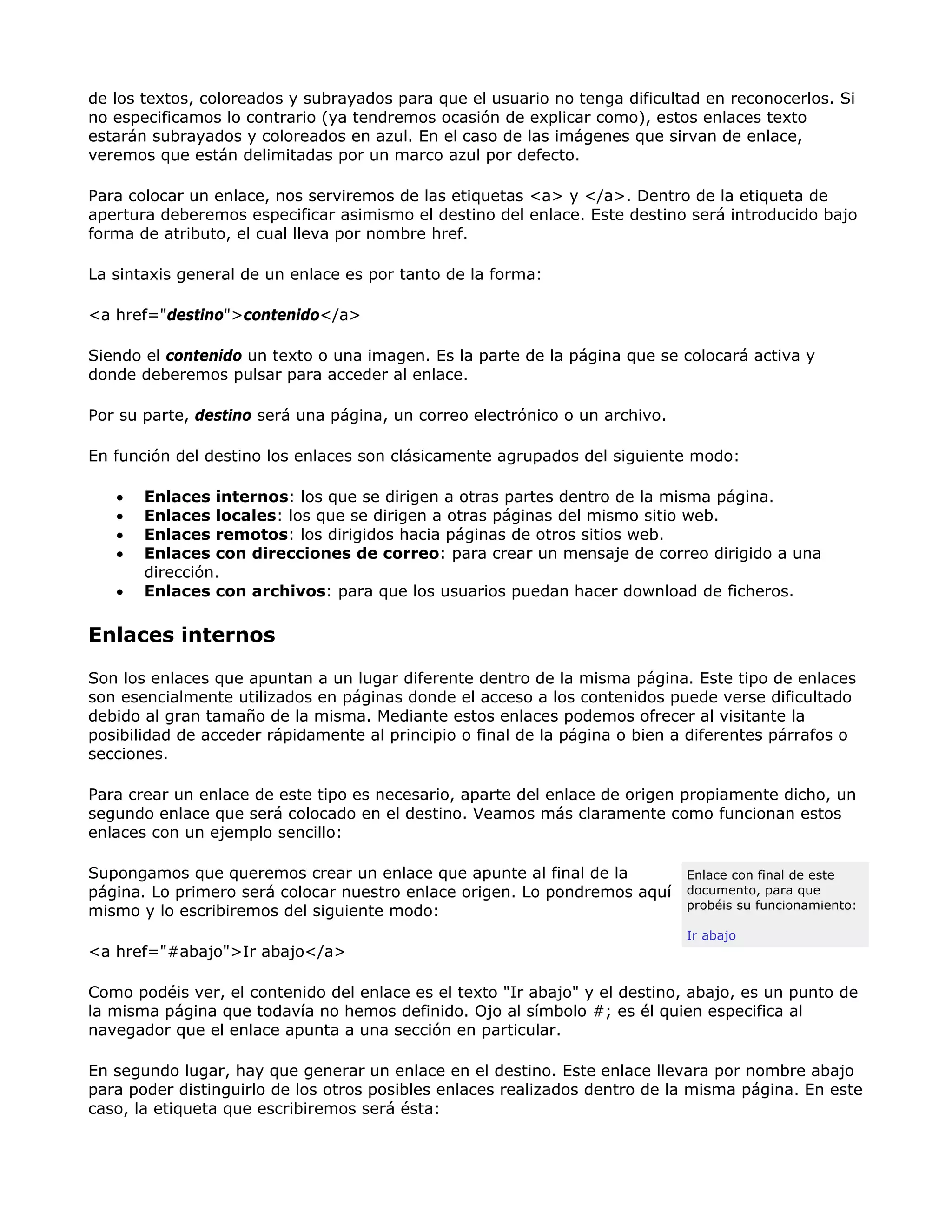 de los textos, coloreados y subrayados para que el usuario no tenga dificultad en reconocerlos. Si
no especificamos lo contrario (ya tendremos ocasión de explicar como), estos enlaces texto
estarán subrayados y coloreados en azul. En el caso de las imágenes que sirvan de enlace,
veremos que están delimitadas por un marco azul por defecto.
Para colocar un enlace, nos serviremos de las etiquetas <a> y </a>. Dentro de la etiqueta de
apertura deberemos especificar asimismo el destino del enlace. Este destino será introducido bajo
forma de atributo, el cual lleva por nombre href.
La sintaxis general de un enlace es por tanto de la forma:
<a href="destino">contenido</a>
Siendo el contenido un texto o una imagen. Es la parte de la página que se colocará activa y
donde deberemos pulsar para acceder al enlace.
Por su parte, destino será una página, un correo electrónico o un archivo.
En función del destino los enlaces son clásicamente agrupados del siguiente modo:
• Enlaces internos: los que se dirigen a otras partes dentro de la misma página.
• Enlaces locales: los que se dirigen a otras páginas del mismo sitio web.
• Enlaces remotos: los dirigidos hacia páginas de otros sitios web.
• Enlaces con direcciones de correo: para crear un mensaje de correo dirigido a una
dirección.
• Enlaces con archivos: para que los usuarios puedan hacer download de ficheros.
Enlaces internos
Son los enlaces que apuntan a un lugar diferente dentro de la misma página. Este tipo de enlaces
son esencialmente utilizados en páginas donde el acceso a los contenidos puede verse dificultado
debido al gran tamaño de la misma. Mediante estos enlaces podemos ofrecer al visitante la
posibilidad de acceder rápidamente al principio o final de la página o bien a diferentes párrafos o
secciones.
Para crear un enlace de este tipo es necesario, aparte del enlace de origen propiamente dicho, un
segundo enlace que será colocado en el destino. Veamos más claramente como funcionan estos
enlaces con un ejemplo sencillo:
Enlace con final de este
documento, para que
probéis su funcionamiento:
Ir abajo
Supongamos que queremos crear un enlace que apunte al final de la
página. Lo primero será colocar nuestro enlace origen. Lo pondremos aquí
mismo y lo escribiremos del siguiente modo:
<a href="#abajo">Ir abajo</a>
Como podéis ver, el contenido del enlace es el texto "Ir abajo" y el destino, abajo, es un punto de
la misma página que todavía no hemos definido. Ojo al símbolo #; es él quien especifica al
navegador que el enlace apunta a una sección en particular.
En segundo lugar, hay que generar un enlace en el destino. Este enlace llevara por nombre abajo
para poder distinguirlo de los otros posibles enlaces realizados dentro de la misma página. En este
caso, la etiqueta que escribiremos será ésta:
 
