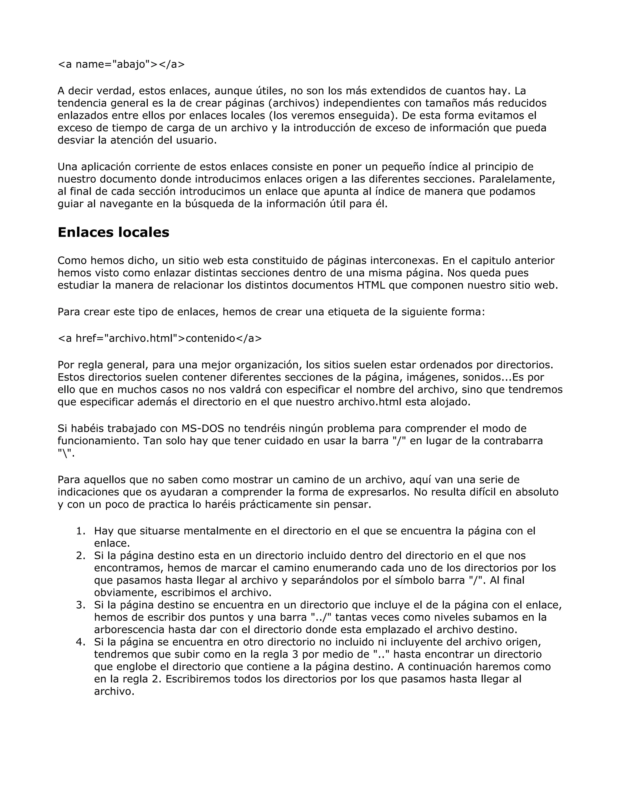 <a name="abajo"></a>
A decir verdad, estos enlaces, aunque útiles, no son los más extendidos de cuantos hay. La
tendencia general es la de crear páginas (archivos) independientes con tamaños más reducidos
enlazados entre ellos por enlaces locales (los veremos enseguida). De esta forma evitamos el
exceso de tiempo de carga de un archivo y la introducción de exceso de información que pueda
desviar la atención del usuario.
Una aplicación corriente de estos enlaces consiste en poner un pequeño índice al principio de
nuestro documento donde introducimos enlaces origen a las diferentes secciones. Paralelamente,
al final de cada sección introducimos un enlace que apunta al índice de manera que podamos
guiar al navegante en la búsqueda de la información útil para él.
Enlaces locales
Como hemos dicho, un sitio web esta constituido de páginas interconexas. En el capitulo anterior
hemos visto como enlazar distintas secciones dentro de una misma página. Nos queda pues
estudiar la manera de relacionar los distintos documentos HTML que componen nuestro sitio web.
Para crear este tipo de enlaces, hemos de crear una etiqueta de la siguiente forma:
<a href="archivo.html">contenido</a>
Por regla general, para una mejor organización, los sitios suelen estar ordenados por directorios.
Estos directorios suelen contener diferentes secciones de la página, imágenes, sonidos...Es por
ello que en muchos casos no nos valdrá con especificar el nombre del archivo, sino que tendremos
que especificar además el directorio en el que nuestro archivo.html esta alojado.
Si habéis trabajado con MS-DOS no tendréis ningún problema para comprender el modo de
funcionamiento. Tan solo hay que tener cuidado en usar la barra "/" en lugar de la contrabarra
"".
Para aquellos que no saben como mostrar un camino de un archivo, aquí van una serie de
indicaciones que os ayudaran a comprender la forma de expresarlos. No resulta difícil en absoluto
y con un poco de practica lo haréis prácticamente sin pensar.
1. Hay que situarse mentalmente en el directorio en el que se encuentra la página con el
enlace.
2. Si la página destino esta en un directorio incluido dentro del directorio en el que nos
encontramos, hemos de marcar el camino enumerando cada uno de los directorios por los
que pasamos hasta llegar al archivo y separándolos por el símbolo barra "/". Al final
obviamente, escribimos el archivo.
3. Si la página destino se encuentra en un directorio que incluye el de la página con el enlace,
hemos de escribir dos puntos y una barra "../" tantas veces como niveles subamos en la
arborescencia hasta dar con el directorio donde esta emplazado el archivo destino.
4. Si la página se encuentra en otro directorio no incluido ni incluyente del archivo origen,
tendremos que subir como en la regla 3 por medio de ".." hasta encontrar un directorio
que englobe el directorio que contiene a la página destino. A continuación haremos como
en la regla 2. Escribiremos todos los directorios por los que pasamos hasta llegar al
archivo.
 