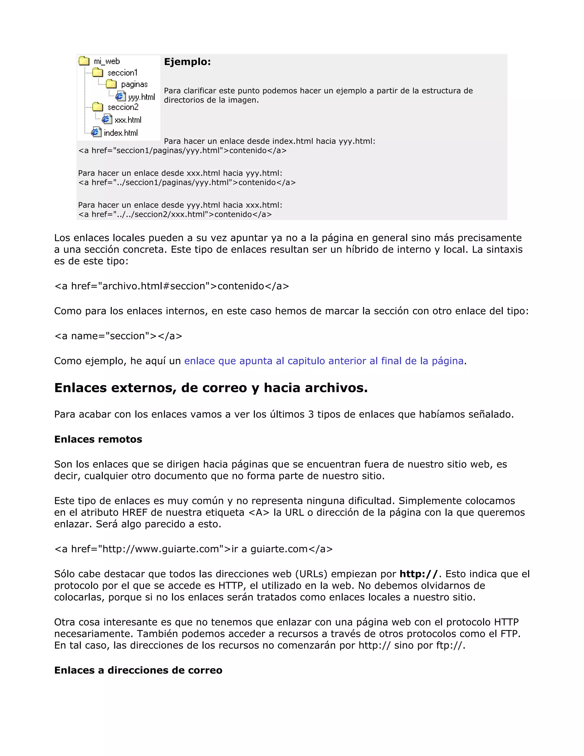 Ejemplo:
Para clarificar este punto podemos hacer un ejemplo a partir de la estructura de
directorios de la imagen.
Para hacer un enlace desde index.html hacia yyy.html:
<a href="seccion1/paginas/yyy.html">contenido</a>
Para hacer un enlace desde xxx.html hacia yyy.html:
<a href="../seccion1/paginas/yyy.html">contenido</a>
Para hacer un enlace desde yyy.html hacia xxx.html:
<a href="../../seccion2/xxx.html">contenido</a>
Los enlaces locales pueden a su vez apuntar ya no a la página en general sino más precisamente
a una sección concreta. Este tipo de enlaces resultan ser un híbrido de interno y local. La sintaxis
es de este tipo:
<a href="archivo.html#seccion">contenido</a>
Como para los enlaces internos, en este caso hemos de marcar la sección con otro enlace del tipo:
<a name="seccion"></a>
Como ejemplo, he aquí un enlace que apunta al capitulo anterior al final de la página.
Enlaces externos, de correo y hacia archivos.
Para acabar con los enlaces vamos a ver los últimos 3 tipos de enlaces que habíamos señalado.
Enlaces remotos
Son los enlaces que se dirigen hacia páginas que se encuentran fuera de nuestro sitio web, es
decir, cualquier otro documento que no forma parte de nuestro sitio.
Este tipo de enlaces es muy común y no representa ninguna dificultad. Simplemente colocamos
en el atributo HREF de nuestra etiqueta <A> la URL o dirección de la página con la que queremos
enlazar. Será algo parecido a esto.
<a href="http://www.guiarte.com">ir a guiarte.com</a>
Sólo cabe destacar que todos las direcciones web (URLs) empiezan por http://. Esto indica que el
protocolo por el que se accede es HTTP, el utilizado en la web. No debemos olvidarnos de
colocarlas, porque si no los enlaces serán tratados como enlaces locales a nuestro sitio.
Otra cosa interesante es que no tenemos que enlazar con una página web con el protocolo HTTP
necesariamente. También podemos acceder a recursos a través de otros protocolos como el FTP.
En tal caso, las direcciones de los recursos no comenzarán por http:// sino por ftp://.
Enlaces a direcciones de correo
 