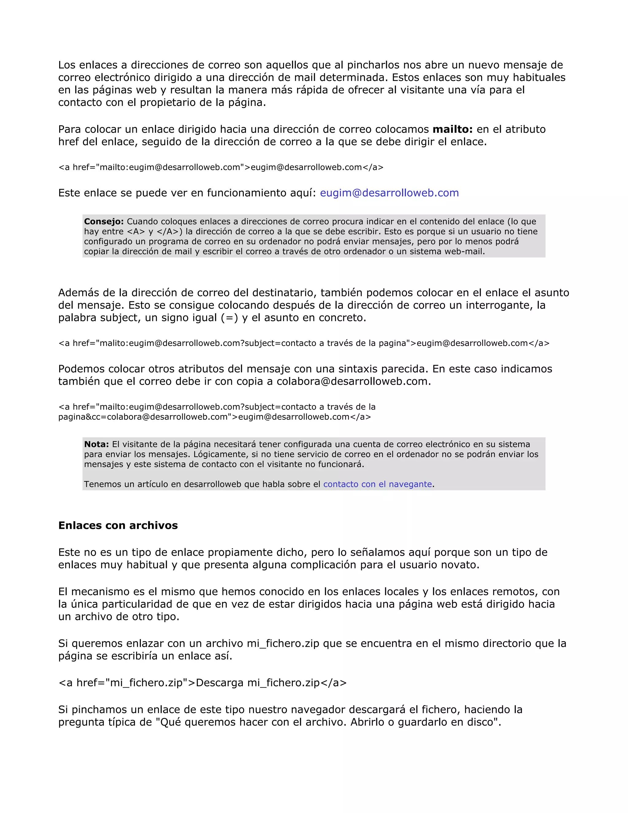 Los enlaces a direcciones de correo son aquellos que al pincharlos nos abre un nuevo mensaje de
correo electrónico dirigido a una dirección de mail determinada. Estos enlaces son muy habituales
en las páginas web y resultan la manera más rápida de ofrecer al visitante una vía para el
contacto con el propietario de la página.
Para colocar un enlace dirigido hacia una dirección de correo colocamos mailto: en el atributo
href del enlace, seguido de la dirección de correo a la que se debe dirigir el enlace.
<a href="mailto:eugim@desarrolloweb.com">eugim@desarrolloweb.com</a>
Este enlace se puede ver en funcionamiento aquí: eugim@desarrolloweb.com
Consejo: Cuando coloques enlaces a direcciones de correo procura indicar en el contenido del enlace (lo que
hay entre <A> y </A>) la dirección de correo a la que se debe escribir. Esto es porque si un usuario no tiene
configurado un programa de correo en su ordenador no podrá enviar mensajes, pero por lo menos podrá
copiar la dirección de mail y escribir el correo a través de otro ordenador o un sistema web-mail.
Además de la dirección de correo del destinatario, también podemos colocar en el enlace el asunto
del mensaje. Esto se consigue colocando después de la dirección de correo un interrogante, la
palabra subject, un signo igual (=) y el asunto en concreto.
<a href="malito:eugim@desarrolloweb.com?subject=contacto a través de la pagina">eugim@desarrolloweb.com</a>
Podemos colocar otros atributos del mensaje con una sintaxis parecida. En este caso indicamos
también que el correo debe ir con copia a colabora@desarrolloweb.com.
<a href="mailto:eugim@desarrolloweb.com?subject=contacto a través de la
pagina&cc=colabora@desarrolloweb.com">eugim@desarrolloweb.com</a>
Nota: El visitante de la página necesitará tener configurada una cuenta de correo electrónico en su sistema
para enviar los mensajes. Lógicamente, si no tiene servicio de correo en el ordenador no se podrán enviar los
mensajes y este sistema de contacto con el visitante no funcionará.
Tenemos un artículo en desarrolloweb que habla sobre el contacto con el navegante.
Enlaces con archivos
Este no es un tipo de enlace propiamente dicho, pero lo señalamos aquí porque son un tipo de
enlaces muy habitual y que presenta alguna complicación para el usuario novato.
El mecanismo es el mismo que hemos conocido en los enlaces locales y los enlaces remotos, con
la única particularidad de que en vez de estar dirigidos hacia una página web está dirigido hacia
un archivo de otro tipo.
Si queremos enlazar con un archivo mi_fichero.zip que se encuentra en el mismo directorio que la
página se escribiría un enlace así.
<a href="mi_fichero.zip">Descarga mi_fichero.zip</a>
Si pinchamos un enlace de este tipo nuestro navegador descargará el fichero, haciendo la
pregunta típica de "Qué queremos hacer con el archivo. Abrirlo o guardarlo en disco".
 