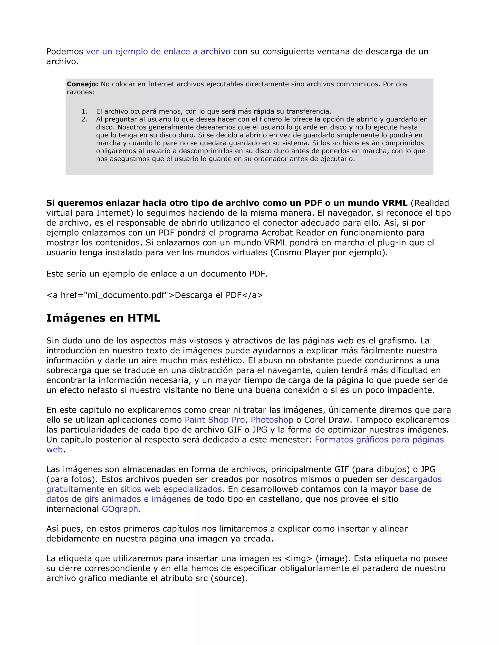 Podemos ver un ejemplo de enlace a archivo con su consiguiente ventana de descarga de un
archivo.
Consejo: No colocar en Internet archivos ejecutables directamente sino archivos comprimidos. Por dos
razones:
1. El archivo ocupará menos, con lo que será más rápida su transferencia.
2. Al preguntar al usuario lo que desea hacer con el fichero le ofrece la opción de abrirlo y guardarlo en
disco. Nosotros generalmente desearemos que el usuario lo guarde en disco y no lo ejecute hasta
que lo tenga en su disco duro. Si se decido a abrirlo en vez de guardarlo simplemente lo pondrá en
marcha y cuando lo pare no se quedará guardado en su sistema. Si los archivos están comprimidos
obligaremos al usuario a descomprimirlos en su disco duro antes de ponerlos en marcha, con lo que
nos aseguramos que el usuario lo guarde en su ordenador antes de ejecutarlo.
Si queremos enlazar hacia otro tipo de archivo como un PDF o un mundo VRML (Realidad
virtual para Internet) lo seguimos haciendo de la misma manera. El navegador, si reconoce el tipo
de archivo, es el responsable de abrirlo utilizando el conector adecuado para ello. Así, si por
ejemplo enlazamos con un PDF pondrá el programa Acrobat Reader en funcionamiento para
mostrar los contenidos. Si enlazamos con un mundo VRML pondrá en marcha el plug-in que el
usuario tenga instalado para ver los mundos virtuales (Cosmo Player por ejemplo).
Este sería un ejemplo de enlace a un documento PDF.
<a href="mi_documento.pdf">Descarga el PDF</a>
Imágenes en HTML
Sin duda uno de los aspectos más vistosos y atractivos de las páginas web es el grafismo. La
introducción en nuestro texto de imágenes puede ayudarnos a explicar más fácilmente nuestra
información y darle un aire mucho más estético. El abuso no obstante puede conducirnos a una
sobrecarga que se traduce en una distracción para el navegante, quien tendrá más dificultad en
encontrar la información necesaria, y un mayor tiempo de carga de la página lo que puede ser de
un efecto nefasto si nuestro visitante no tiene una buena conexión o si es un poco impaciente.
En este capitulo no explicaremos como crear ni tratar las imágenes, únicamente diremos que para
ello se utilizan aplicaciones como Paint Shop Pro, Photoshop o Corel Draw. Tampoco explicaremos
las particularidades de cada tipo de archivo GIF o JPG y la forma de optimizar nuestras imágenes.
Un capitulo posterior al respecto será dedicado a este menester: Formatos gráficos para páginas
web.
Las imágenes son almacenadas en forma de archivos, principalmente GIF (para dibujos) o JPG
(para fotos). Estos archivos pueden ser creados por nosotros mismos o pueden ser descargados
gratuitamente en sitios web especializados. En desarrolloweb contamos con la mayor base de
datos de gifs animados e imágenes de todo tipo en castellano, que nos provee el sitio
internacional GOgraph.
Así pues, en estos primeros capítulos nos limitaremos a explicar como insertar y alinear
debidamente en nuestra página una imagen ya creada.
La etiqueta que utilizaremos para insertar una imagen es <img> (image). Esta etiqueta no posee
su cierre correspondiente y en ella hemos de especificar obligatoriamente el paradero de nuestro
archivo grafico mediante el atributo src (source).
 