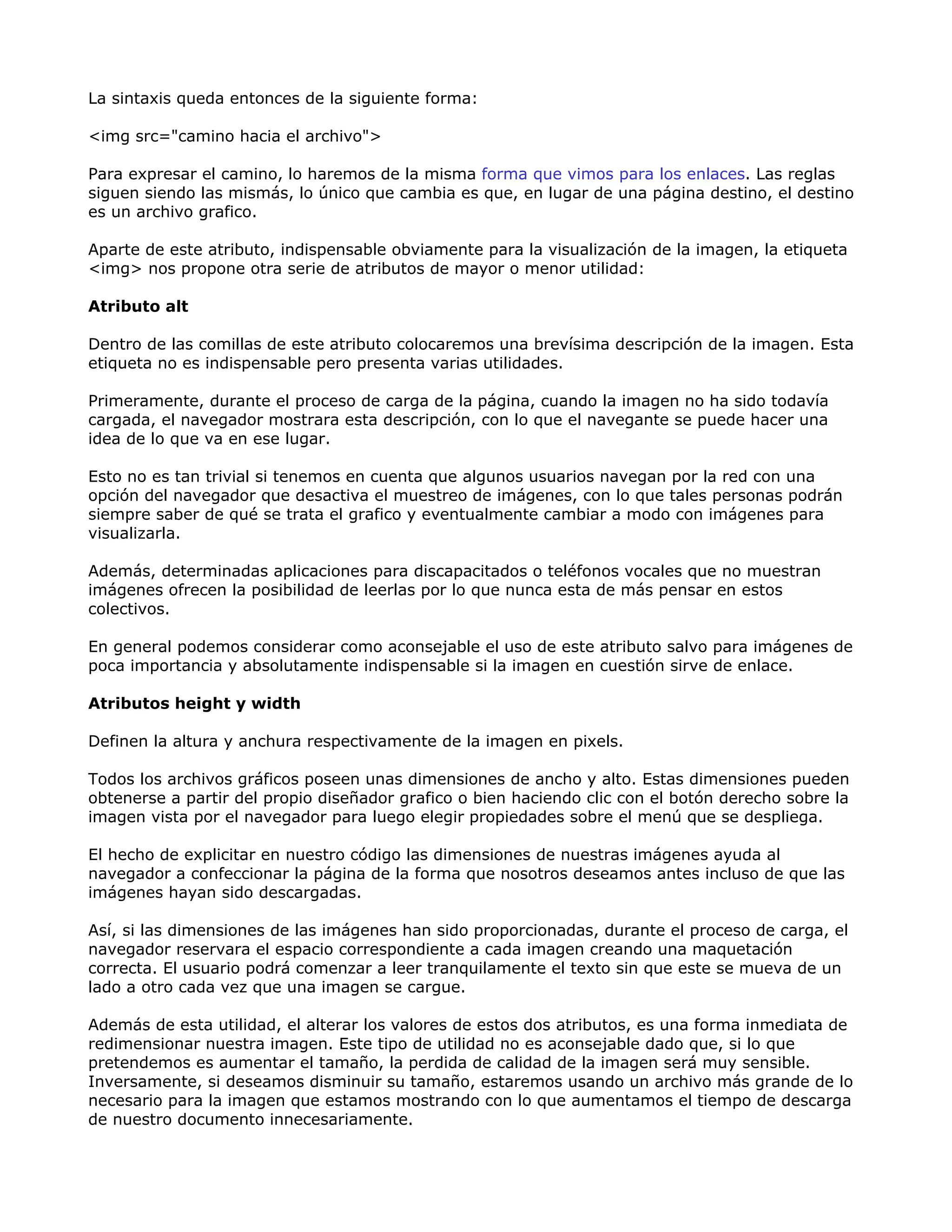 La sintaxis queda entonces de la siguiente forma:
<img src="camino hacia el archivo">
Para expresar el camino, lo haremos de la misma forma que vimos para los enlaces. Las reglas
siguen siendo las mismás, lo único que cambia es que, en lugar de una página destino, el destino
es un archivo grafico.
Aparte de este atributo, indispensable obviamente para la visualización de la imagen, la etiqueta
<img> nos propone otra serie de atributos de mayor o menor utilidad:
Atributo alt
Dentro de las comillas de este atributo colocaremos una brevísima descripción de la imagen. Esta
etiqueta no es indispensable pero presenta varias utilidades.
Primeramente, durante el proceso de carga de la página, cuando la imagen no ha sido todavía
cargada, el navegador mostrara esta descripción, con lo que el navegante se puede hacer una
idea de lo que va en ese lugar.
Esto no es tan trivial si tenemos en cuenta que algunos usuarios navegan por la red con una
opción del navegador que desactiva el muestreo de imágenes, con lo que tales personas podrán
siempre saber de qué se trata el grafico y eventualmente cambiar a modo con imágenes para
visualizarla.
Además, determinadas aplicaciones para discapacitados o teléfonos vocales que no muestran
imágenes ofrecen la posibilidad de leerlas por lo que nunca esta de más pensar en estos
colectivos.
En general podemos considerar como aconsejable el uso de este atributo salvo para imágenes de
poca importancia y absolutamente indispensable si la imagen en cuestión sirve de enlace.
Atributos height y width
Definen la altura y anchura respectivamente de la imagen en pixels.
Todos los archivos gráficos poseen unas dimensiones de ancho y alto. Estas dimensiones pueden
obtenerse a partir del propio diseñador grafico o bien haciendo clic con el botón derecho sobre la
imagen vista por el navegador para luego elegir propiedades sobre el menú que se despliega.
El hecho de explicitar en nuestro código las dimensiones de nuestras imágenes ayuda al
navegador a confeccionar la página de la forma que nosotros deseamos antes incluso de que las
imágenes hayan sido descargadas.
Así, si las dimensiones de las imágenes han sido proporcionadas, durante el proceso de carga, el
navegador reservara el espacio correspondiente a cada imagen creando una maquetación
correcta. El usuario podrá comenzar a leer tranquilamente el texto sin que este se mueva de un
lado a otro cada vez que una imagen se cargue.
Además de esta utilidad, el alterar los valores de estos dos atributos, es una forma inmediata de
redimensionar nuestra imagen. Este tipo de utilidad no es aconsejable dado que, si lo que
pretendemos es aumentar el tamaño, la perdida de calidad de la imagen será muy sensible.
Inversamente, si deseamos disminuir su tamaño, estaremos usando un archivo más grande de lo
necesario para la imagen que estamos mostrando con lo que aumentamos el tiempo de descarga
de nuestro documento innecesariamente.
 